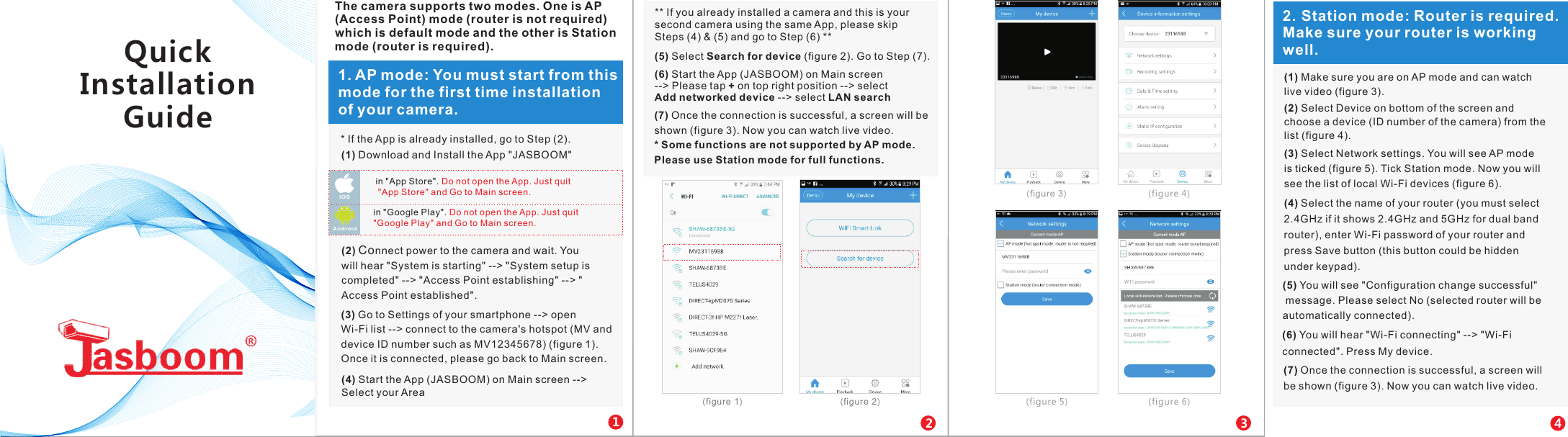 in "App Store". Do not open the App. Just quit "App Store" and Go to Main screen.IOS in "Google Play". Do not open the App. Just quit "Google Play" and Go to Main screen.Andr oid121. AP mode: You must start from this mode for the first time installation of your camera. 2(1) Download and Install the App "JASBOOM"    (2) Connect power to the camera and wait. You will hear "System is starting" --> "System setup is completed" --> "Access Point establishing" --> "Access Point established".(3) Go to Settings of your smartphone --> open Wi-Fi list --> connect to the camera's hotspot (MV and device ID number such as MV12345678) (figure 1). Once it is connected, please go back to Main screen.** If you already installed a camera and this is your second camera using the same App, please skip Steps (4) &amp; (5) and go to Step (6) **(5) Select Search for device (figure 2). Go to Step (7).(6) Start the App (JASBOOM) on Main screen --> Please tap + on top right position --> select Add networked device --> select LAN search(7) Once the connection is successful, a screen will be shown (figure 3). Now you can watch live video. * Some functions are not supported by AP mode. Please use Station mode for full functions.(figure 1)   (figure 2)  23The camera supports two modes. One is AP (Access Point) mode (router is not required) which is default mode and the other is Station mode (router is required).(4) Start the App (JASBOOM) on Main screen -->Select your Area   (figure 3)   (figure 4) (figure 5)  (figure 6) * If the App is already installed, go to Step (2).42. Station mode: Router is required. Make sure your router is working well.(1) Make sure you are on AP mode and can watch live video (figure 3).(2) Select Device on bottom of the screen and choose a device (ID number of the camera) from the list (figure 4).(3) Select Network settings. You will see AP mode is ticked (figure 5). Tick Station mode. Now you will see the list of local Wi-Fi devices (figure 6).(4) Select the name of your router (you must select 2.4GHz if it shows 2.4GHz and 5GHz for dual band router), enter Wi-Fi password of your router and press Save button (this button could be hidden under keypad).(5) You will see "Configuration change successful" message. Please select No (selected router will be automatically connected).(6) You will hear "Wi-Fi connecting" --> "Wi-Fi connected". Press My device.(7) Once the connection is successful, a screen will be shown (figure 3). Now you can watch live video.Quick Installation Guide