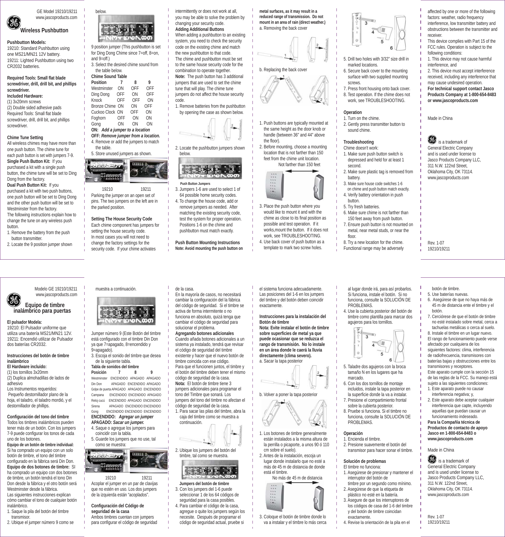 GE Model 19210/19211www.jascoproducts.com    Wireless PushbuttonPushbutton Models:19210: Standard Pushbutton using one MS21/MN21 12V battery.19211: Lighted Pushbutton using two CR2032 batteries.Required Tools: Small flat blade screwdriver, drill, drill bit, and phillips screwdriver.Included Hardware: (1) 3x20mm screws(2) Double sided adhesive padsRequired Tools: Small flat blade screwdriver, drill, drill bit, and phillips screwdriver.Chime Tune SettingAll wireless chimes may have more than one push button. The chime tune for each push button is set with jumpers 7-9.Single Push Button Kit:  If you purchased a kit with a single push button, the chime tune will be set to Ding Dong from the factory.Dual Push Button Kit:  If you purchased a kit with two push buttons, one push button will be set to Ding Dong and the other push button will be set to Westminster from the factory.   The following instructions explain how to change the tune on any wireless push button.1. Remove the battery from the push    button transmitter.2. Locate the 9 position jumper shown    below. 9 position jumper (This pushbutton is set for Ding Dong Chime since 7=off, 8=on, and 9=off.)3. Select the desired chime sound from    the table below.Chime Sound TablePosition             7           8           9Westminster     ON       OFF       OFFDing Dong     OFF       ON        OFFKnock              OFF       OFF       ONBronze Chime  ON       ON       OFFCuckoo Clock  ON       OFF       ONFoghorn           OFF       ON       ONGong                ON        ON        ONON:   Add a jumper to a locationOFF: Remove jumper from a location.4. Remove or add the jumpers to match    the table.5. Store unused jumpers as shown.          19210                          19211Parking the jumper on an open set of pins. The two jumpers on the left are in the parked position.Setting The House Security CodeEach chime component has jumpers for setting the house security code. In most cases you will not need to change the factory settings for the security code.  If your chime activates intermittently or does not work at all, you may be able to solve the problem by changing your security code.  Adding Additional ButtonsWhen adding a pushbutton to an existing system, you need to check the security code on the existing chime and match the new pushbutton to that code.The chime and pushbutton must be set to the same house security code for the combination to operate together. Note:  The push button has 3 additional jumpers that are used to set the chime tune that will play. The chime tune jumpers do not affect the house security code.1. Remove batteries from the pushbutton    by opening the case as shown below. 2. Locate the pushbutton jumpers shown    below.       Push Button Jumpers                                         3. Jumpers 1-6 are used to select 1 of    64 possible home security codes.4. To change the house code, add or    remove jumpers as needed.  After    matching the existing security code,    test the system for proper operation.    Positions 1-6 on the chime and    pushbutton must match exactly.Push Button Mounting InstructionsNote: Avoid mounting the push button on metal surfaces, as it may result in a reduced range of transmission.  Do not mount in an area of rain (direct weather.)a. Removing the back cover b. Replacing the back cover1. Push buttons are typically mounted at    the same height as the door knob or    handle (between 36" and 44" above    the floor).2. Before mounting, choose a mounting    location that is not farther than 150    feet from the chime unit location.          Not farther than 150 feet   3. Place the push button where you    would like to mount it and with the    chime as close to its final position as    possible and test operation.  If it    works,mount the button.  If it does not    work, see TROUBLESHOOTING.4. Use back cover of push button as a    template to mark two screw holes. 5. Drill two holes with 3/32&rdquo; size drill in    marked locations.6. Secure back cover to the mounting    surface with two supplied mounting    screws.7. Press front housing onto back cover.8. Test operation. If the chime does not    work, see TROUBLESHOOTING.Operation1. Turn on the chime.2. Gently press transmitter button to    sound chime.TroubleshootingChime doesn't work:1. Make sure push button switch is    depressed and held for at least 1    second.2. Make sure plastic tag is removed from    battery.3. Make sure house code switches 1-6    on chime and push button match exactly.4. Verify battery orientation in push    button.5. Try fresh batteries.6. Make sure chime is not farther than    150 feet away from push button.7. Ensure push button is not mounted on    metal, near metal studs, or near the    floor. 8. Try a new location for the chime.Functional range may be adversely affected by one or more of the following factors: weather, radio frequency interference, low transmitter battery and obstructions between the transmitter and receiver.This device complies with Part 15 of the FCC rules. Operation is subject to the following conditions:1. This device may not cause harmful interference, and2. This device must accept interference received, including any interference that        may cause undesired operation. For technical support contact Jasco Products Company at 1-800-654-8483 or www.jascoproducts.comMade in China          is a trademark of General Electric Company and is used under license to Jasco Products Company LLC, 311 N.W. 122nd Street, Oklahoma City, OK 73114. www.jascoproducts.comRev. 1-0719210/19211 Modelo GE 19210/19211www.jascoproducts.com     Equipo de timbre inal&aacute;mbrico para puertasEl pulsador Modela: 19210: El Pulsador uniforme que utiliza una bater&iacute;a MS21/MN21 12V. 19211: Encendi&oacute; utilizar de Pulsador dos bater&iacute;as CR2032. Instrucciones del bot&oacute;n de timbre inal&aacute;mbrico El Hardware incluido: (1) los tornillos 3x20mm (2) Duplica almohadillas de lados de adhesivoLos Instrumentos requeridos: Peque&ntilde;o destornillador plano de la hoja, el taladro, el taladro mordi&oacute;, y el destornillador de phillips. Configuraci&oacute;n del tono del timbreTodos los timbres inal&aacute;mbricos pueden tener m&aacute;s de un bot&oacute;n. Con los jumpers 7-9 puede configurar los tonos de cada uno de los botones.Equipo de un bot&oacute;n de timbre individual:  Si ha comprado un equipo con un solo bot&oacute;n de timbre, el tono del timbre configurado en la f&aacute;brica ser&aacute; Din Don.Equipo de dos botones de timbre:  SI ha comprado un equipo con dos botones de timbre, un bot&oacute;n tendr&aacute; el tono Din Don desde la f&aacute;brica y el otro bot&oacute;n ser&aacute; Westminster desde la f&aacute;brica.   Las siguientes instrucciones explican c&oacute;mo cambiar el tono de cualquier bot&oacute;n inal&aacute;mbrico.1. Saque la pila del bot&oacute;n del timbre    transmisor.2. Ubique el jumper n&uacute;mero 9 como se    muestra a continuaci&oacute;n. Jumper n&uacute;mero 9 (Este Bot&oacute;n del timbre est&aacute; configurado con el timbre Din Don ya que 7=apagado, 8=encendido y 9=apagado).3. Escoja el sonido del timbre que desea    de la siguiente tabla.Tabla de sonidos del timbrePosici&oacute;n            7              8              9Westminster    ENCENDIDO   APAGADO   APAGADODin Don            APAGADO   ENCENDIDO  APAGADOGolpe de puerta APAGADO   APAGADO  ENCENDIDOCampana       ENCENDIDO  ENCENDIDO  APAGADOReloj cuc&uacute;     ENCENDIDO  APAGADO  ENCENDIDOSirena            APAGADO  ENCENDIDO ENCENDIDOGong          ENCENDIDO ENCENDIDO  ENCENDIDOENCENDIDO:   Agregar un jumperAPAGADO: Sacar un jumper.4. Saque o agregue los jumpers para    coincidir con la tabla.5. Guarde los jumpers que no use, tal     como se muestra:              19210                        19211Acoplar el jumper en un par de clavijas que no est&eacute;n en uso. Los dos jumpers de la izquierda est&aacute;n &ldquo;acoplados&rdquo;.Configuraci&oacute;n del C&oacute;digo de seguridad de la casaAmbos timbres cuentan con jumpers para configurar el c&oacute;digo de seguridad de la casa. En la mayor&iacute;a de casos, no necesitar&aacute; cambiar la configuraci&oacute;n del la f&aacute;brica del c&oacute;digo de seguridad.  Si el timbre se activa de forma intermitente o no funciona en absoluto, quiz&aacute; tenga que cambiar el c&oacute;digo de seguridad para solucionar el problema.  Agregando botones adicionalesCuando a&ntilde;ada botones adicionales a un sistema ya instalado, tendr&aacute; que revisar el c&oacute;digo de seguridad del timbre existente y hacer que el nuevo bot&oacute;n de timbre coincida con ese c&oacute;digo.Para que el funcionen juntos, el timbre y el bot&oacute;n del timbre deben tener el mismo c&oacute;digo de seguridad de la casa. Nota:  El bot&oacute;n de timbre tiene 3 jumpers adicionales para programar el tono del Timbre que sonar&aacute;. Los jumpers del tono del timbre no afectan el c&oacute;digo de seguridad de la casa.1. Para sacar las pilas del timbre, abra la    caja del timbre como se muestra a    continuaci&oacute;n. 2. Ubique los jumpers del bot&oacute;n del    timbre, tal como se muestra.     Jumpers del bot&oacute;n de timbre                                         3. Con los jumpers del 1-6 puede    seleccionar 1 de los 64 c&oacute;digos de    seguridad para la casa posibles.4. Para cambiar el c&oacute;digo de la casa,    agregue o quite los jumpers seg&uacute;n los    necesite.  Despu&eacute;s de programar el    c&oacute;digo de seguridad actual, pruebe si el sistema funciona adecuadamente. Las posiciones del 1-6 en los jumpers del timbre y del bot&oacute;n deben coincidir exactamente.Instrucciones para la instalaci&oacute;n del Bot&oacute;n de timbreNota: Evite instalar el bot&oacute;n de timbre sobre superficies de metal ya que puede ocasionar que se reduzca el rango de transmisi&oacute;n.  No lo instale en un &aacute;rea donde le caer&aacute; la lluvia directamente (clima severo).a. Sacar la tapa posterior b. Volver a poner la tapa posterior 1. Los botones de timbre generalmente    est&aacute;n instalados a la misma altura de    la perrilla o picaporte, a unos 90 &oacute; 110    cm sobre el suelo).2. Antes de la instalaci&oacute;n, escoja un    lugar donde instalarlo que no est&eacute; a    m&aacute;s de 45 m de distancia de donde    est&aacute; el timbre.             No m&aacute;s de 45 m de distancia   3. Coloque el bot&oacute;n de timbre donde lo    va a instalar y el timbre lo m&aacute;s cerca    al lugar donde ir&aacute;, para as&iacute; probarlos.    Si funciona, instale el bot&oacute;n.  Si no    funciona, consulte la SOLUCI&Oacute;N DE    PROBLEMAS.4. Use la cubierta posterior del bot&oacute;n de    timbre como plantilla para marcar dos    agujeros para los tornillos. 5. Taladre dos agujeros con la broca    tama&ntilde;o N en los lugares que ha    marcado.6. Con los dos tornillos de montaje    incluidos, instale la tapa posterior en    la superficie donde la va a instalar. 7. Presione el compartimiento frontal    sobre la cubierta posterior.8. Pruebe si funciona. Si el timbre no    funciona, consulte la SOLUCI&Oacute;N DE    PROBLEMAS.Operaci&oacute;n1. Encienda el timbre.2. Presione suavemente el bot&oacute;n del    transmisor para hacer sonar el timbre.Soluci&oacute;n de problemasEl timbre no funciona:1. Aseg&uacute;rese de presionar y mantener el    interruptor del bot&oacute;n de          timbre por un segundo como m&iacute;nimo.2. Aseg&uacute;rese de que la etiqueta de    pl&aacute;stico no est&eacute; en la bater&iacute;a.3. Asegure de que los interruptores de    los c&oacute;digos de casa del 1-6 del timbre    y del bot&oacute;n de timbre coincidan    exactamente.4. Revise la orientaci&oacute;n de la pila en el    bot&oacute;n de timbre.5. Use bater&iacute;as nuevas.6.  Aseg&uacute;rese de que no haya m&aacute;s de    45 m de distancia ente el timbre y el    bot&oacute;n.7. Cerci&oacute;rese de que el bot&oacute;n de timbre    no est&eacute; instalado sobre metal, cerca a    tachuelas met&aacute;licas o cerca al suelo. 8. Instale el timbre en un lugar nuevo.El rango de funcionamiento puede verse afectado por cualquiera de los siguientes factores: clima, interferencia de radiofrecuencia, transmisores con bater&iacute;as bajas y obstrucciones entre los transmisores y receptores.Este aparato cumple con la secci&oacute;n 15 de las reglas de la FCC. Su manejo est&aacute; sujeto a las siguientes condiciones:1. Este aparato puede no causar    interferencia negativa; y,2. Este aparato debe aceptar cualquier    interferencia que capte, incluyendo    aquellas que puedan causar un    funcionamiento indeseado. Para la Compa&ntilde;&iacute;a t&eacute;cnica de Productos de contacto de apoyo Jasco en 1-800-654-8483 o www.jascoproducts.comMade in China          is a trademark of General Electric Company and is used under license to Jasco Products Company LLC, 311 N.W. 122nd Street, Oklahoma City, OK 73114. www.jascoproducts.comRev. 1-07                            19210/19211