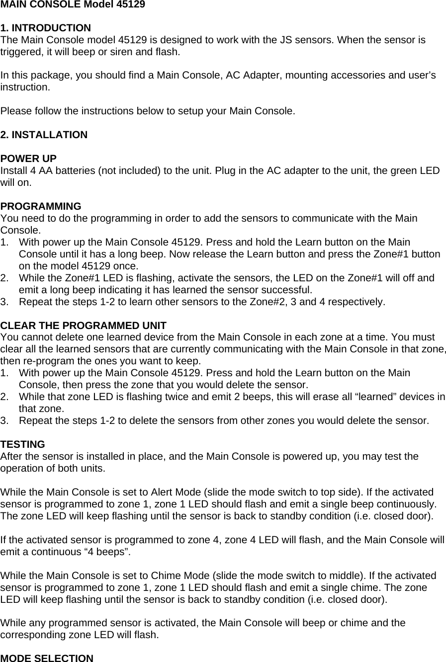 MAIN CONSOLE Model 45129  1. INTRODUCTION The Main Console model 45129 is designed to work with the JS sensors. When the sensor is triggered, it will beep or siren and flash.  In this package, you should find a Main Console, AC Adapter, mounting accessories and user&rsquo;s instruction.  Please follow the instructions below to setup your Main Console.  2. INSTALLATION  POWER UP Install 4 AA batteries (not included) to the unit. Plug in the AC adapter to the unit, the green LED will on.   PROGRAMMING You need to do the programming in order to add the sensors to communicate with the Main Console.  1.  With power up the Main Console 45129. Press and hold the Learn button on the Main Console until it has a long beep. Now release the Learn button and press the Zone#1 button on the model 45129 once.  2.  While the Zone#1 LED is flashing, activate the sensors, the LED on the Zone#1 will off and emit a long beep indicating it has learned the sensor successful. 3.  Repeat the steps 1-2 to learn other sensors to the Zone#2, 3 and 4 respectively.  CLEAR THE PROGRAMMED UNIT You cannot delete one learned device from the Main Console in each zone at a time. You must clear all the learned sensors that are currently communicating with the Main Console in that zone, then re-program the ones you want to keep. 1.  With power up the Main Console 45129. Press and hold the Learn button on the Main Console, then press the zone that you would delete the sensor.  2.  While that zone LED is flashing twice and emit 2 beeps, this will erase all &ldquo;learned&rdquo; devices in that zone. 3.  Repeat the steps 1-2 to delete the sensors from other zones you would delete the sensor.  TESTING After the sensor is installed in place, and the Main Console is powered up, you may test the operation of both units.  While the Main Console is set to Alert Mode (slide the mode switch to top side). If the activated sensor is programmed to zone 1, zone 1 LED should flash and emit a single beep continuously. The zone LED will keep flashing until the sensor is back to standby condition (i.e. closed door).  If the activated sensor is programmed to zone 4, zone 4 LED will flash, and the Main Console will emit a continuous &ldquo;4 beeps&rdquo;.   While the Main Console is set to Chime Mode (slide the mode switch to middle). If the activated sensor is programmed to zone 1, zone 1 LED should flash and emit a single chime. The zone LED will keep flashing until the sensor is back to standby condition (i.e. closed door).  While any programmed sensor is activated, the Main Console will beep or chime and the corresponding zone LED will flash.  MODE SELECTION 