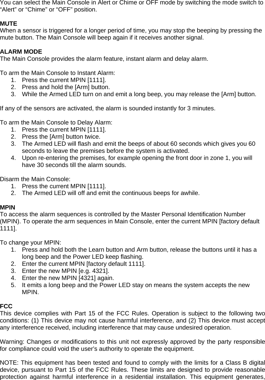  You can select the Main Console in Alert or Chime or OFF mode by switching the mode switch to &ldquo;Alert&rdquo; or &ldquo;Chime&rdquo; or &ldquo;OFF&rdquo; position.  MUTE When a sensor is triggered for a longer period of time, you may stop the beeping by pressing the mute button. The Main Console will beep again if it receives another signal.  ALARM MODE The Main Console provides the alarm feature, instant alarm and delay alarm.   To arm the Main Console to Instant Alarm: 1.  Press the current MPIN [1111]. 2.  Press and hold the [Arm] button. 3.  While the Armed LED turn on and emit a long beep, you may release the [Arm] button.  If any of the sensors are activated, the alarm is sounded instantly for 3 minutes.  To arm the Main Console to Delay Alarm: 1.  Press the current MPIN [1111]. 2.  Press the [Arm] button twice. 3.  The Armed LED will flash and emit the beeps of about 60 seconds which gives you 60 seconds to leave the premises before the system is activated.  4.  Upon re-entering the premises, for example opening the front door in zone 1, you will have 30 seconds till the alarm sounds.   Disarm the Main Console: 1.  Press the current MPIN [1111]. 2.  The Armed LED will off and emit the continuous beeps for awhile.  MPIN To access the alarm sequences is controlled by the Master Personal Identification Number (MPIN). To operate the arm sequences in Main Console, enter the current MPIN [factory default 1111].  To change your MPIN: 1.  Press and hold both the Learn button and Arm button, release the buttons until it has a long beep and the Power LED keep flashing. 2.  Enter the current MPIN [factory default 1111]. 3.  Enter the new MPIN [e.g. 4321]. 4.  Enter the new MPIN [4321] again. 5.  It emits a long beep and the Power LED stay on means the system accepts the new MPIN.  FCC This device complies with Part 15 of the FCC Rules. Operation is subject to the following two conditions: (1) This device may not cause harmful interference, and (2) This device must accept any interference received, including interference that may cause undesired operation.  Warning: Changes or modifications to this unit not expressly approved by the party responsible for compliance could void the user&rsquo;s authority to operate the equipment.  NOTE: This equipment has been tested and found to comply with the limits for a Class B digital device, pursuant to Part 15 of the FCC Rules. These limits are designed to provide reasonable protection against harmful interference in a residential installation. This equipment generates, 