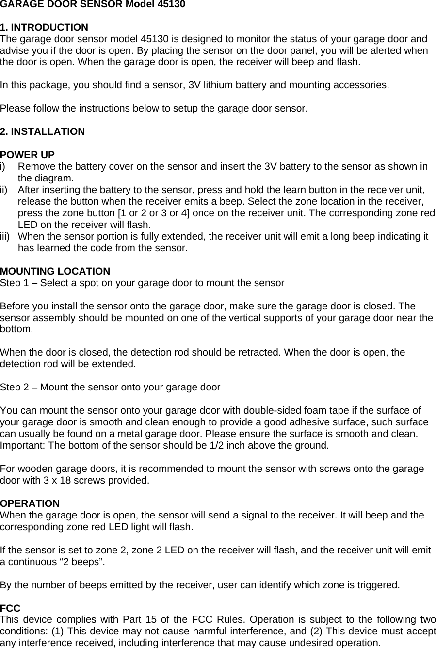 GARAGE DOOR SENSOR Model 45130  1. INTRODUCTION The garage door sensor model 45130 is designed to monitor the status of your garage door and advise you if the door is open. By placing the sensor on the door panel, you will be alerted when the door is open. When the garage door is open, the receiver will beep and flash.  In this package, you should find a sensor, 3V lithium battery and mounting accessories.  Please follow the instructions below to setup the garage door sensor.  2. INSTALLATION  POWER UP i)  Remove the battery cover on the sensor and insert the 3V battery to the sensor as shown in the diagram. ii)  After inserting the battery to the sensor, press and hold the learn button in the receiver unit, release the button when the receiver emits a beep. Select the zone location in the receiver, press the zone button [1 or 2 or 3 or 4] once on the receiver unit. The corresponding zone red LED on the receiver will flash. iii)  When the sensor portion is fully extended, the receiver unit will emit a long beep indicating it has learned the code from the sensor.    MOUNTING LOCATION Step 1 &ndash; Select a spot on your garage door to mount the sensor  Before you install the sensor onto the garage door, make sure the garage door is closed. The sensor assembly should be mounted on one of the vertical supports of your garage door near the bottom.  When the door is closed, the detection rod should be retracted. When the door is open, the detection rod will be extended.  Step 2 &ndash; Mount the sensor onto your garage door  You can mount the sensor onto your garage door with double-sided foam tape if the surface of your garage door is smooth and clean enough to provide a good adhesive surface, such surface can usually be found on a metal garage door. Please ensure the surface is smooth and clean. Important: The bottom of the sensor should be 1/2 inch above the ground.  For wooden garage doors, it is recommended to mount the sensor with screws onto the garage door with 3 x 18 screws provided.  OPERATION When the garage door is open, the sensor will send a signal to the receiver. It will beep and the corresponding zone red LED light will flash.  If the sensor is set to zone 2, zone 2 LED on the receiver will flash, and the receiver unit will emit a continuous &ldquo;2 beeps&rdquo;.  By the number of beeps emitted by the receiver, user can identify which zone is triggered.  FCC This device complies with Part 15 of the FCC Rules. Operation is subject to the following two conditions: (1) This device may not cause harmful interference, and (2) This device must accept any interference received, including interference that may cause undesired operation. 