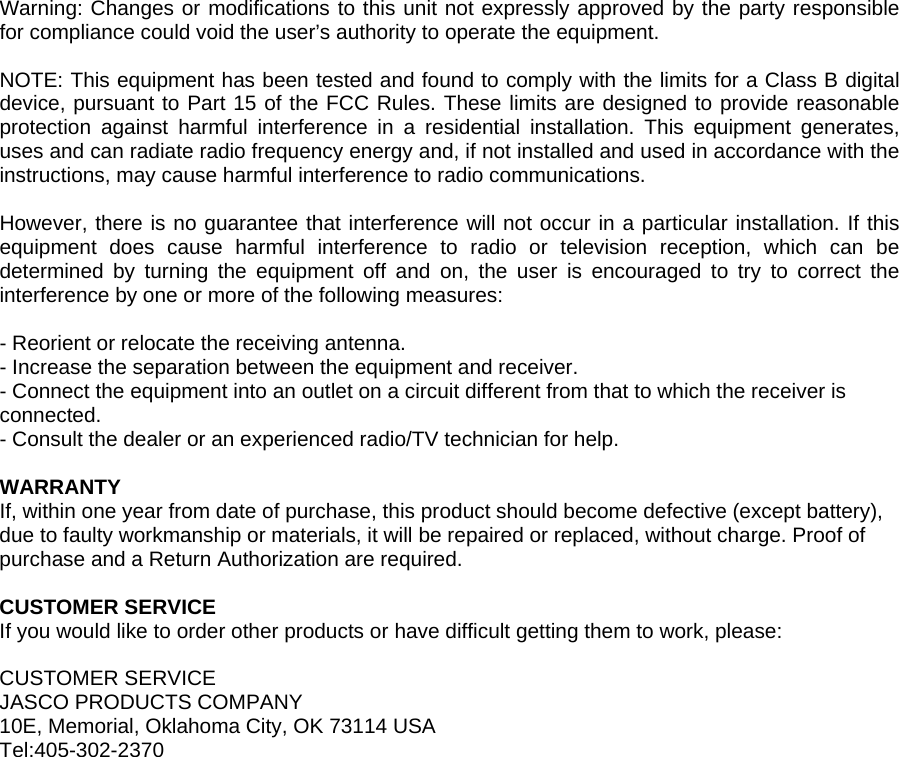  Warning: Changes or modifications to this unit not expressly approved by the party responsible for compliance could void the user&rsquo;s authority to operate the equipment.  NOTE: This equipment has been tested and found to comply with the limits for a Class B digital device, pursuant to Part 15 of the FCC Rules. These limits are designed to provide reasonable protection against harmful interference in a residential installation. This equipment generates, uses and can radiate radio frequency energy and, if not installed and used in accordance with the instructions, may cause harmful interference to radio communications.  However, there is no guarantee that interference will not occur in a particular installation. If this equipment does cause harmful interference to radio or television reception, which can be determined by turning the equipment off and on, the user is encouraged to try to correct the interference by one or more of the following measures:  - Reorient or relocate the receiving antenna. - Increase the separation between the equipment and receiver. - Connect the equipment into an outlet on a circuit different from that to which the receiver is connected. - Consult the dealer or an experienced radio/TV technician for help.  WARRANTY If, within one year from date of purchase, this product should become defective (except battery), due to faulty workmanship or materials, it will be repaired or replaced, without charge. Proof of purchase and a Return Authorization are required.  CUSTOMER SERVICE If you would like to order other products or have difficult getting them to work, please:  CUSTOMER SERVICE JASCO PRODUCTS COMPANY 10E, Memorial, Oklahoma City, OK 73114 USA Tel:405-302-2370  