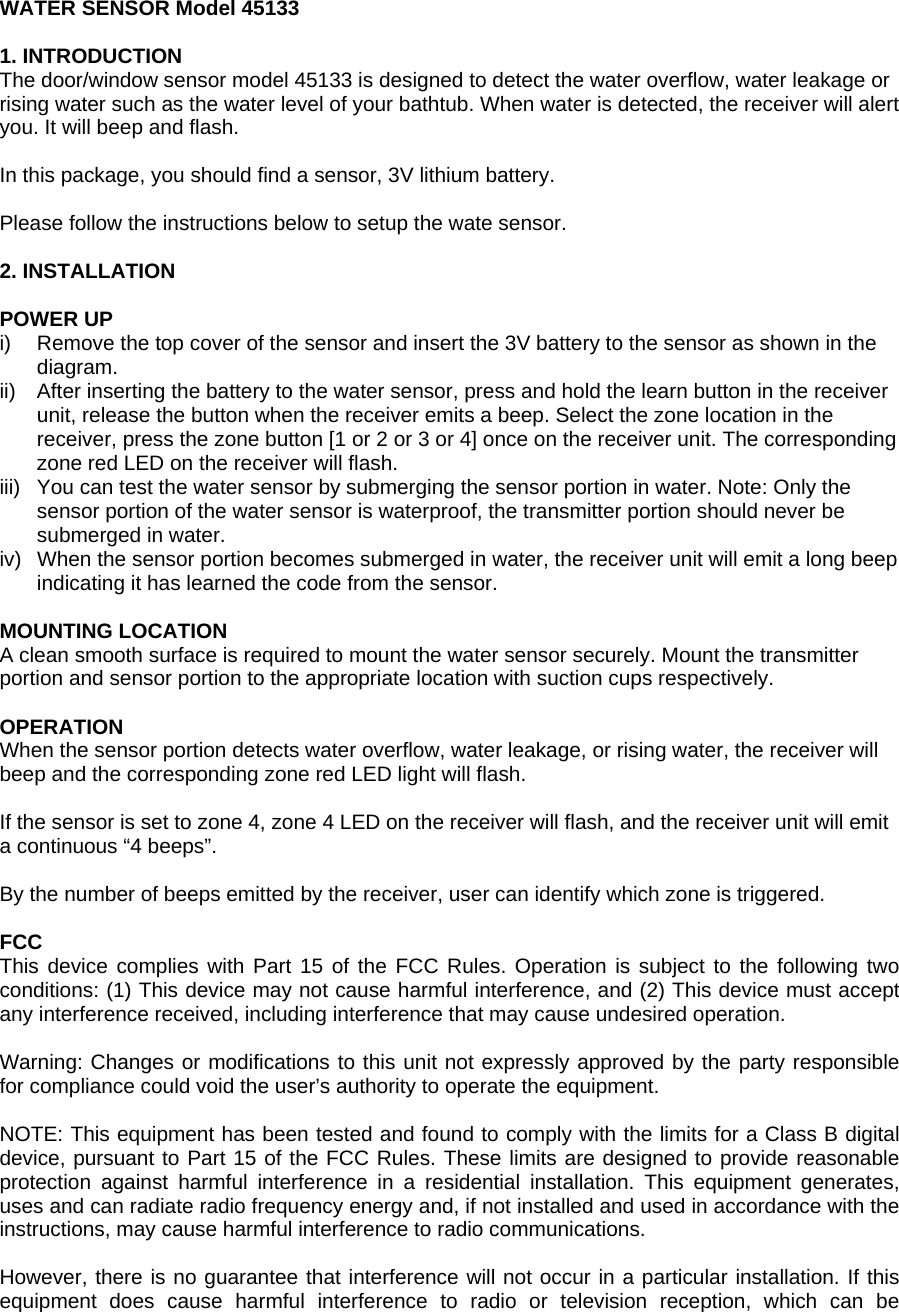 WATER SENSOR Model 45133  1. INTRODUCTION The door/window sensor model 45133 is designed to detect the water overflow, water leakage or rising water such as the water level of your bathtub. When water is detected, the receiver will alert you. It will beep and flash.  In this package, you should find a sensor, 3V lithium battery.  Please follow the instructions below to setup the wate sensor.  2. INSTALLATION  POWER UP i)  Remove the top cover of the sensor and insert the 3V battery to the sensor as shown in the diagram. ii)  After inserting the battery to the water sensor, press and hold the learn button in the receiver unit, release the button when the receiver emits a beep. Select the zone location in the receiver, press the zone button [1 or 2 or 3 or 4] once on the receiver unit. The corresponding zone red LED on the receiver will flash. iii)  You can test the water sensor by submerging the sensor portion in water. Note: Only the sensor portion of the water sensor is waterproof, the transmitter portion should never be submerged in water. iv)  When the sensor portion becomes submerged in water, the receiver unit will emit a long beep indicating it has learned the code from the sensor.    MOUNTING LOCATION A clean smooth surface is required to mount the water sensor securely. Mount the transmitter portion and sensor portion to the appropriate location with suction cups respectively.   OPERATION When the sensor portion detects water overflow, water leakage, or rising water, the receiver will beep and the corresponding zone red LED light will flash.  If the sensor is set to zone 4, zone 4 LED on the receiver will flash, and the receiver unit will emit a continuous &ldquo;4 beeps&rdquo;.  By the number of beeps emitted by the receiver, user can identify which zone is triggered.  FCC This device complies with Part 15 of the FCC Rules. Operation is subject to the following two conditions: (1) This device may not cause harmful interference, and (2) This device must accept any interference received, including interference that may cause undesired operation.  Warning: Changes or modifications to this unit not expressly approved by the party responsible for compliance could void the user&rsquo;s authority to operate the equipment.  NOTE: This equipment has been tested and found to comply with the limits for a Class B digital device, pursuant to Part 15 of the FCC Rules. These limits are designed to provide reasonable protection against harmful interference in a residential installation. This equipment generates, uses and can radiate radio frequency energy and, if not installed and used in accordance with the instructions, may cause harmful interference to radio communications.  However, there is no guarantee that interference will not occur in a particular installation. If this equipment does cause harmful interference to radio or television reception, which can be 
