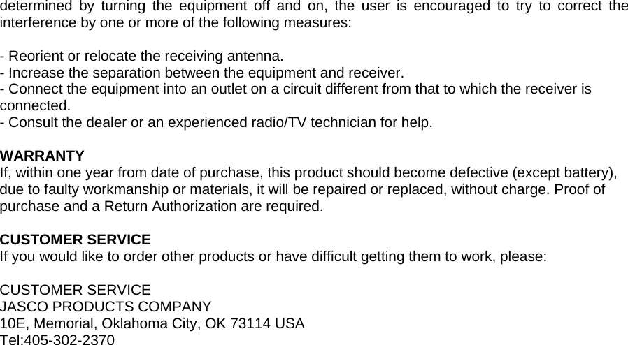 determined by turning the equipment off and on, the user is encouraged to try to correct the interference by one or more of the following measures:  - Reorient or relocate the receiving antenna. - Increase the separation between the equipment and receiver. - Connect the equipment into an outlet on a circuit different from that to which the receiver is connected. - Consult the dealer or an experienced radio/TV technician for help.  WARRANTY If, within one year from date of purchase, this product should become defective (except battery), due to faulty workmanship or materials, it will be repaired or replaced, without charge. Proof of purchase and a Return Authorization are required.  CUSTOMER SERVICE If you would like to order other products or have difficult getting them to work, please:  CUSTOMER SERVICE JASCO PRODUCTS COMPANY 10E, Memorial, Oklahoma City, OK 73114 USA Tel:405-302-2370  