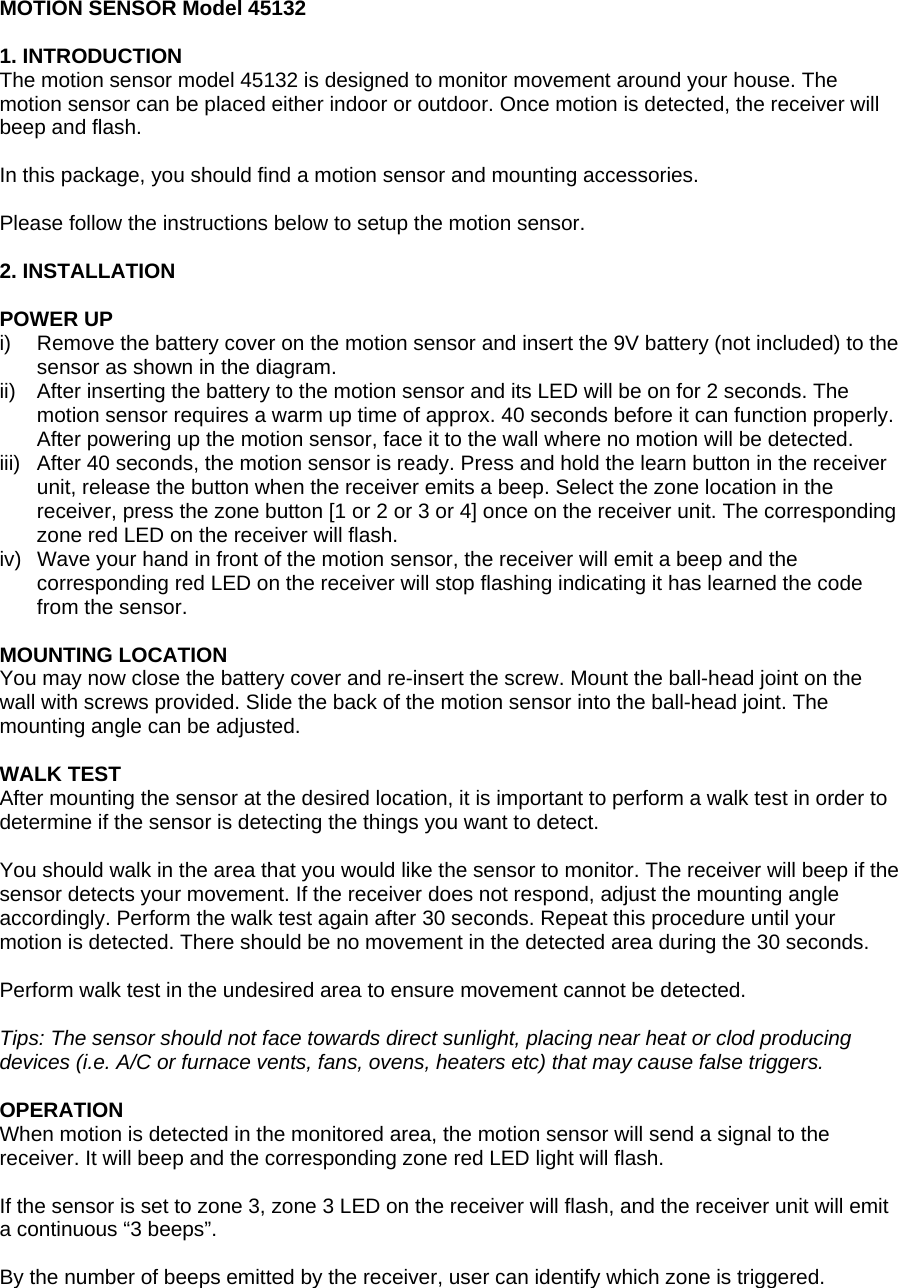 MOTION SENSOR Model 45132  1. INTRODUCTION The motion sensor model 45132 is designed to monitor movement around your house. The motion sensor can be placed either indoor or outdoor. Once motion is detected, the receiver will beep and flash.  In this package, you should find a motion sensor and mounting accessories.  Please follow the instructions below to setup the motion sensor.  2. INSTALLATION  POWER UP i)  Remove the battery cover on the motion sensor and insert the 9V battery (not included) to the sensor as shown in the diagram. ii)  After inserting the battery to the motion sensor and its LED will be on for 2 seconds. The motion sensor requires a warm up time of approx. 40 seconds before it can function properly. After powering up the motion sensor, face it to the wall where no motion will be detected.  iii)  After 40 seconds, the motion sensor is ready. Press and hold the learn button in the receiver unit, release the button when the receiver emits a beep. Select the zone location in the receiver, press the zone button [1 or 2 or 3 or 4] once on the receiver unit. The corresponding zone red LED on the receiver will flash. iv)  Wave your hand in front of the motion sensor, the receiver will emit a beep and the corresponding red LED on the receiver will stop flashing indicating it has learned the code from the sensor.    MOUNTING LOCATION You may now close the battery cover and re-insert the screw. Mount the ball-head joint on the wall with screws provided. Slide the back of the motion sensor into the ball-head joint. The mounting angle can be adjusted.  WALK TEST After mounting the sensor at the desired location, it is important to perform a walk test in order to determine if the sensor is detecting the things you want to detect.  You should walk in the area that you would like the sensor to monitor. The receiver will beep if the sensor detects your movement. If the receiver does not respond, adjust the mounting angle accordingly. Perform the walk test again after 30 seconds. Repeat this procedure until your motion is detected. There should be no movement in the detected area during the 30 seconds.  Perform walk test in the undesired area to ensure movement cannot be detected.  Tips: The sensor should not face towards direct sunlight, placing near heat or clod producing devices (i.e. A/C or furnace vents, fans, ovens, heaters etc) that may cause false triggers.  OPERATION When motion is detected in the monitored area, the motion sensor will send a signal to the receiver. It will beep and the corresponding zone red LED light will flash.  If the sensor is set to zone 3, zone 3 LED on the receiver will flash, and the receiver unit will emit a continuous &ldquo;3 beeps&rdquo;.  By the number of beeps emitted by the receiver, user can identify which zone is triggered.   