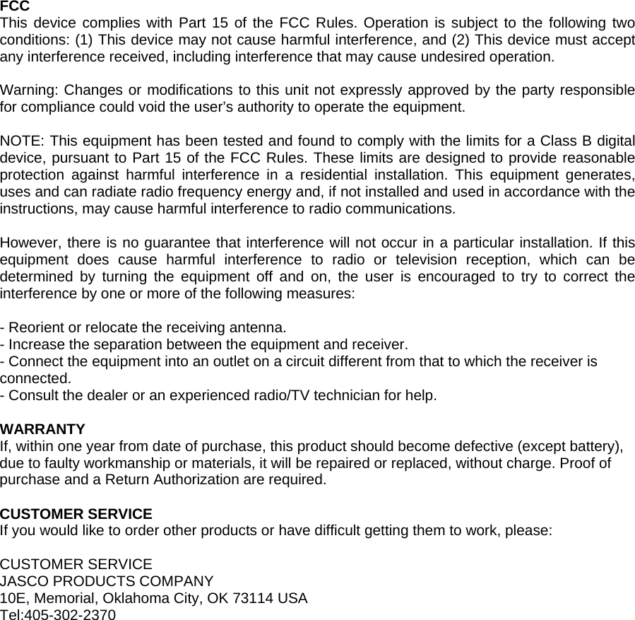 FCC This device complies with Part 15 of the FCC Rules. Operation is subject to the following two conditions: (1) This device may not cause harmful interference, and (2) This device must accept any interference received, including interference that may cause undesired operation.  Warning: Changes or modifications to this unit not expressly approved by the party responsible for compliance could void the user&rsquo;s authority to operate the equipment.  NOTE: This equipment has been tested and found to comply with the limits for a Class B digital device, pursuant to Part 15 of the FCC Rules. These limits are designed to provide reasonable protection against harmful interference in a residential installation. This equipment generates, uses and can radiate radio frequency energy and, if not installed and used in accordance with the instructions, may cause harmful interference to radio communications.  However, there is no guarantee that interference will not occur in a particular installation. If this equipment does cause harmful interference to radio or television reception, which can be determined by turning the equipment off and on, the user is encouraged to try to correct the interference by one or more of the following measures:  - Reorient or relocate the receiving antenna. - Increase the separation between the equipment and receiver. - Connect the equipment into an outlet on a circuit different from that to which the receiver is connected. - Consult the dealer or an experienced radio/TV technician for help.  WARRANTY If, within one year from date of purchase, this product should become defective (except battery), due to faulty workmanship or materials, it will be repaired or replaced, without charge. Proof of purchase and a Return Authorization are required.  CUSTOMER SERVICE If you would like to order other products or have difficult getting them to work, please:  CUSTOMER SERVICE JASCO PRODUCTS COMPANY 10E, Memorial, Oklahoma City, OK 73114 USA Tel:405-302-2370  