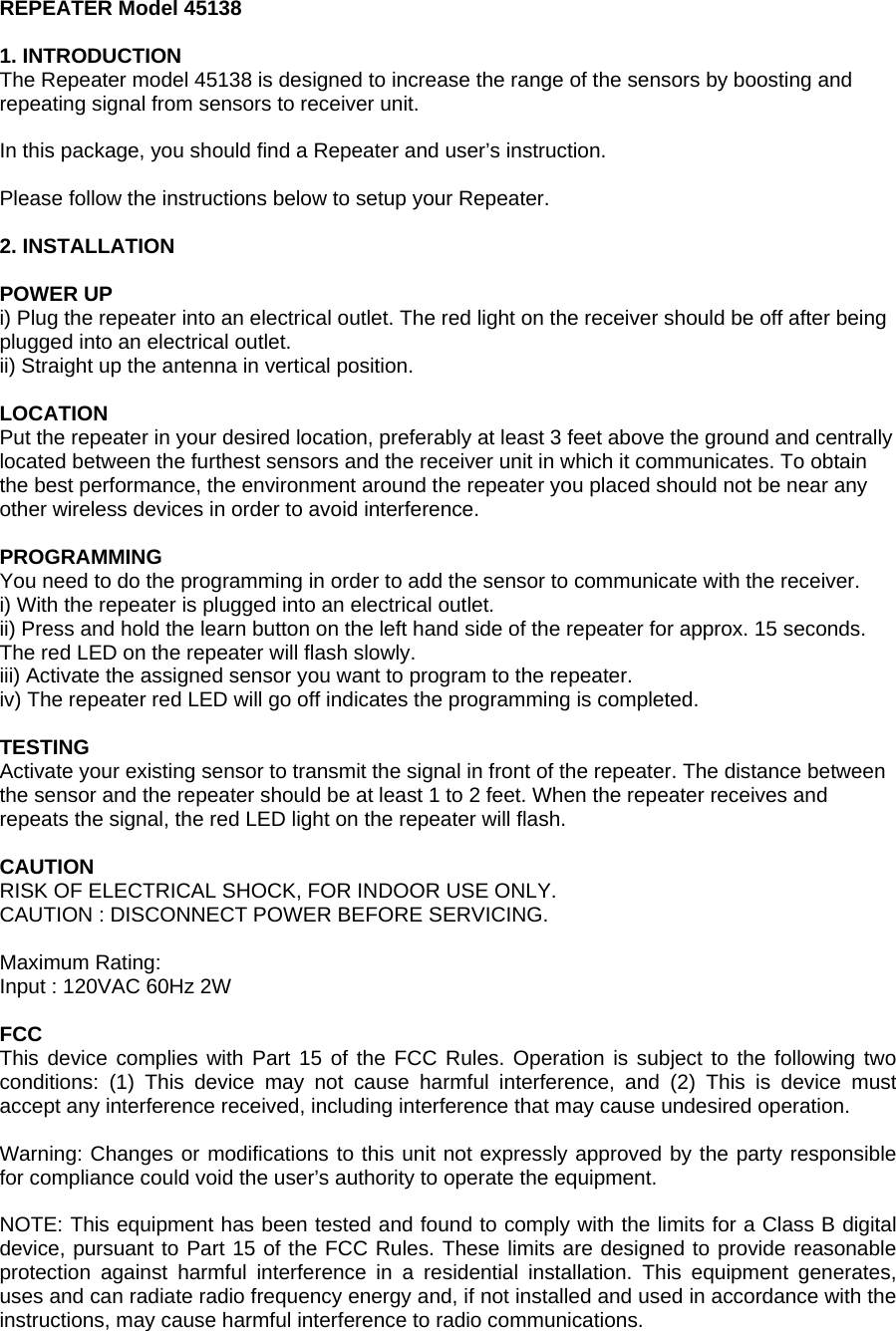 REPEATER Model 45138  1. INTRODUCTION The Repeater model 45138 is designed to increase the range of the sensors by boosting and repeating signal from sensors to receiver unit.  In this package, you should find a Repeater and user&rsquo;s instruction.  Please follow the instructions below to setup your Repeater.  2. INSTALLATION  POWER UP i) Plug the repeater into an electrical outlet. The red light on the receiver should be off after being plugged into an electrical outlet. ii) Straight up the antenna in vertical position.  LOCATION Put the repeater in your desired location, preferably at least 3 feet above the ground and centrally located between the furthest sensors and the receiver unit in which it communicates. To obtain the best performance, the environment around the repeater you placed should not be near any other wireless devices in order to avoid interference.  PROGRAMMING You need to do the programming in order to add the sensor to communicate with the receiver. i) With the repeater is plugged into an electrical outlet. ii) Press and hold the learn button on the left hand side of the repeater for approx. 15 seconds. The red LED on the repeater will flash slowly. iii) Activate the assigned sensor you want to program to the repeater. iv) The repeater red LED will go off indicates the programming is completed.  TESTING Activate your existing sensor to transmit the signal in front of the repeater. The distance between the sensor and the repeater should be at least 1 to 2 feet. When the repeater receives and repeats the signal, the red LED light on the repeater will flash.  CAUTION RISK OF ELECTRICAL SHOCK, FOR INDOOR USE ONLY. CAUTION : DISCONNECT POWER BEFORE SERVICING.  Maximum Rating: Input : 120VAC 60Hz 2W  FCC This device complies with Part 15 of the FCC Rules. Operation is subject to the following two conditions: (1) This device may not cause harmful interference, and (2) This is device must accept any interference received, including interference that may cause undesired operation.  Warning: Changes or modifications to this unit not expressly approved by the party responsible for compliance could void the user&rsquo;s authority to operate the equipment.  NOTE: This equipment has been tested and found to comply with the limits for a Class B digital device, pursuant to Part 15 of the FCC Rules. These limits are designed to provide reasonable protection against harmful interference in a residential installation. This equipment generates, uses and can radiate radio frequency energy and, if not installed and used in accordance with the instructions, may cause harmful interference to radio communications. 