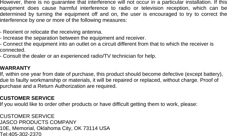  However, there is no guarantee that interference will not occur in a particular installation. If this equipment does cause harmful interference to radio or television reception, which can be determined by turning the equipment off and on, the user is encouraged to try to correct the interference by one or more of the following measures:  - Reorient or relocate the receiving antenna. - Increase the separation between the equipment and receiver. - Connect the equipment into an outlet on a circuit different from that to which the receiver is connected. - Consult the dealer or an experienced radio/TV technician for help.  WARRANTY If, within one year from date of purchase, this product should become defective (except battery), due to faulty workmanship or materials, it will be repaired or replaced, without charge. Proof of purchase and a Return Authorization are required.  CUSTOMER SERVICE If you would like to order other products or have difficult getting them to work, please:  CUSTOMER SERVICE JASCO PRODUCTS COMPANY 10E, Memorial, Oklahoma City, OK 73114 USA Tel:405-302-2370  