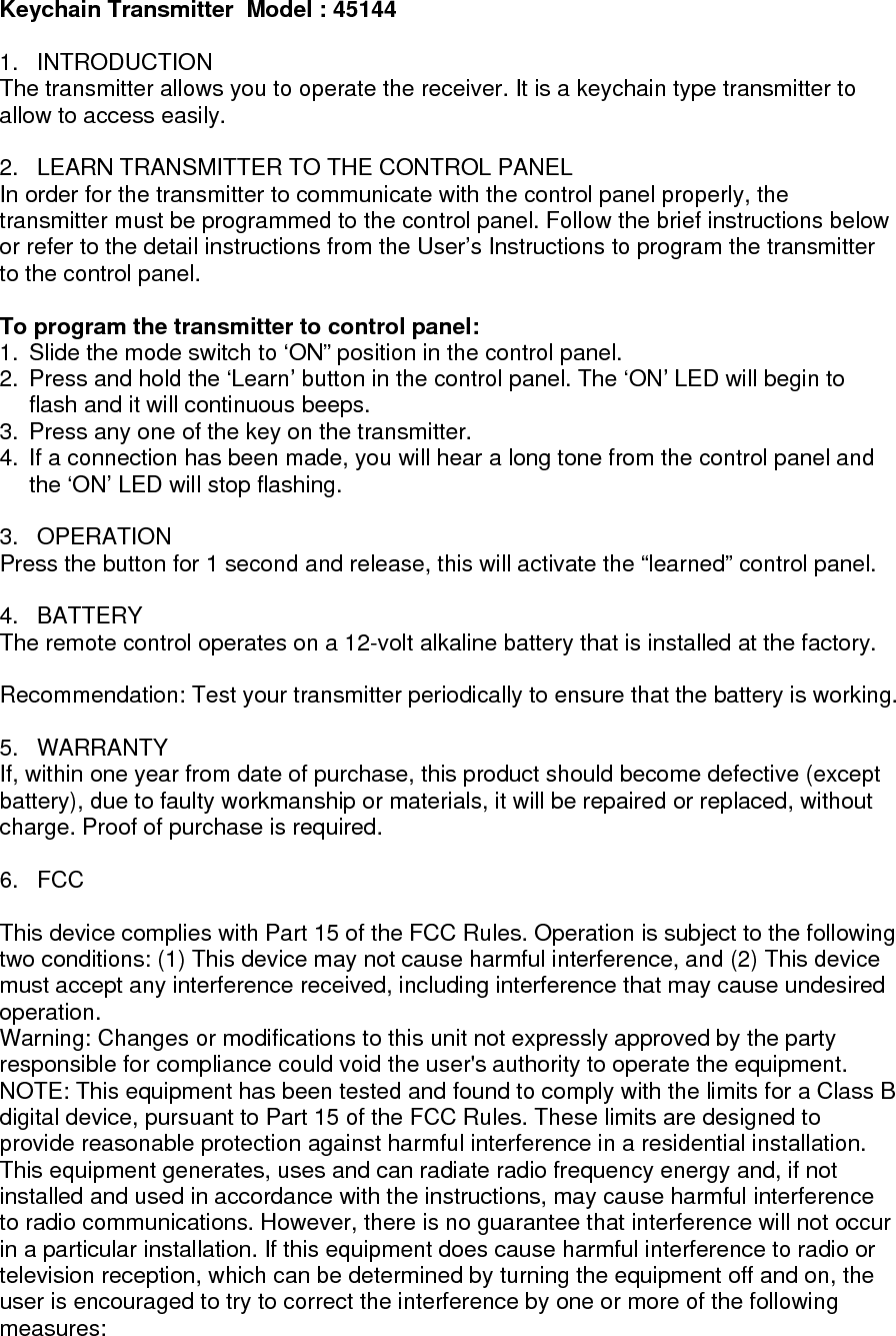 Keychain Transmitter  Model : 45144  1. INTRODUCTION The transmitter allows you to operate the receiver. It is a keychain type transmitter to allow to access easily.  2.  LEARN TRANSMITTER TO THE CONTROL PANEL In order for the transmitter to communicate with the control panel properly, the transmitter must be programmed to the control panel. Follow the brief instructions below or refer to the detail instructions from the User&rsquo;s Instructions to program the transmitter to the control panel.  To program the transmitter to control panel:  1.  Slide the mode switch to &lsquo;ON&rdquo; position in the control panel.  2.  Press and hold the &lsquo;Learn&rsquo; button in the control panel. The &lsquo;ON&rsquo; LED will begin to flash and it will continuous beeps. 3.  Press any one of the key on the transmitter. 4.  If a connection has been made, you will hear a long tone from the control panel and the &lsquo;ON&rsquo; LED will stop flashing.  3. OPERATION Press the button for 1 second and release, this will activate the &ldquo;learned&rdquo; control panel.  4. BATTERY The remote control operates on a 12-volt alkaline battery that is installed at the factory.   Recommendation: Test your transmitter periodically to ensure that the battery is working.  5. WARRANTY If, within one year from date of purchase, this product should become defective (except battery), due to faulty workmanship or materials, it will be repaired or replaced, without charge. Proof of purchase is required.  6. FCC  This device complies with Part 15 of the FCC Rules. Operation is subject to the following two conditions: (1) This device may not cause harmful interference, and (2) This device must accept any interference received, including interference that may cause undesired operation. Warning: Changes or modifications to this unit not expressly approved by the party responsible for compliance could void the user's authority to operate the equipment. NOTE: This equipment has been tested and found to comply with the limits for a Class B digital device, pursuant to Part 15 of the FCC Rules. These limits are designed to provide reasonable protection against harmful interference in a residential installation. This equipment generates, uses and can radiate radio frequency energy and, if not installed and used in accordance with the instructions, may cause harmful interference to radio communications. However, there is no guarantee that interference will not occur in a particular installation. If this equipment does cause harmful interference to radio or television reception, which can be determined by turning the equipment off and on, the user is encouraged to try to correct the interference by one or more of the following measures: 