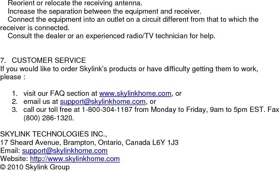  Reorient or relocate the receiving antenna.  Increase the separation between the equipment and receiver.  Connect the equipment into an outlet on a circuit different from that to which the receiver is connected.  Consult the dealer or an experienced radio/TV technician for help.                        7. CUSTOMER SERVICE If you would like to order Skylink&rsquo;s products or have difficulty getting them to work, please :  1.  visit our FAQ section at www.skylinkhome.com, or 2.  email us at support@skylinkhome.com, or 3.  call our toll free at 1-800-304-1187 from Monday to Friday, 9am to 5pm EST. Fax (800) 286-1320.  SKYLINK TECHNOLOGIES INC., 17 Sheard Avenue, Brampton, Ontario, Canada L6Y 1J3 Email: support@skylinkhome.comWebsite: http://www.skylinkhome.com&copy; 2010 Skylink Group           