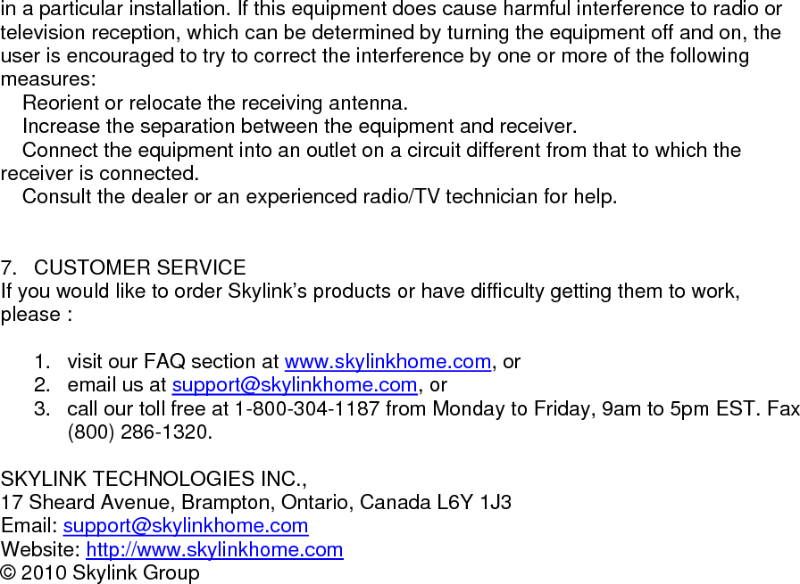 in a particular installation. If this equipment does cause harmful interference to radio or television reception, which can be determined by turning the equipment off and on, the user is encouraged to try to correct the interference by one or more of the following measures:  Reorient or relocate the receiving antenna.  Increase the separation between the equipment and receiver.  Connect the equipment into an outlet on a circuit different from that to which the receiver is connected.  Consult the dealer or an experienced radio/TV technician for help.                        7. CUSTOMER SERVICE If you would like to order Skylink&rsquo;s products or have difficulty getting them to work, please :  1.  visit our FAQ section at www.skylinkhome.com, or 2.  email us at support@skylinkhome.com, or 3.  call our toll free at 1-800-304-1187 from Monday to Friday, 9am to 5pm EST. Fax (800) 286-1320.  SKYLINK TECHNOLOGIES INC., 17 Sheard Avenue, Brampton, Ontario, Canada L6Y 1J3 Email: support@skylinkhome.comWebsite: http://www.skylinkhome.com&copy; 2010 Skylink Group           