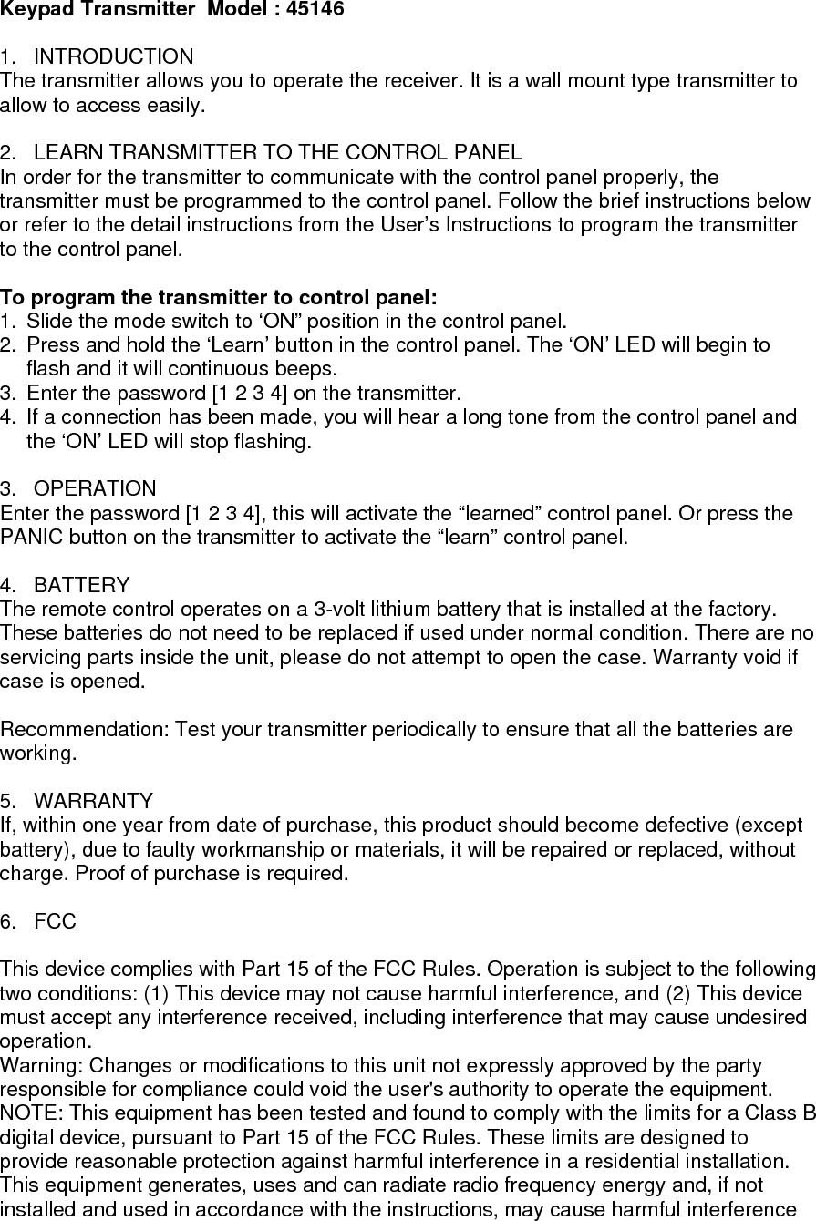 Keypad Transmitter  Model : 45146  1. INTRODUCTION The transmitter allows you to operate the receiver. It is a wall mount type transmitter to allow to access easily.  2.  LEARN TRANSMITTER TO THE CONTROL PANEL In order for the transmitter to communicate with the control panel properly, the transmitter must be programmed to the control panel. Follow the brief instructions below or refer to the detail instructions from the User&rsquo;s Instructions to program the transmitter to the control panel.  To program the transmitter to control panel:  1.  Slide the mode switch to &lsquo;ON&rdquo; position in the control panel.  2.  Press and hold the &lsquo;Learn&rsquo; button in the control panel. The &lsquo;ON&rsquo; LED will begin to flash and it will continuous beeps. 3.  Enter the password [1 2 3 4] on the transmitter. 4.  If a connection has been made, you will hear a long tone from the control panel and the &lsquo;ON&rsquo; LED will stop flashing.  3. OPERATION Enter the password [1 2 3 4], this will activate the &ldquo;learned&rdquo; control panel. Or press the PANIC button on the transmitter to activate the &ldquo;learn&rdquo; control panel.  4. BATTERY The remote control operates on a 3-volt lithium battery that is installed at the factory. These batteries do not need to be replaced if used under normal condition. There are no servicing parts inside the unit, please do not attempt to open the case. Warranty void if case is opened.  Recommendation: Test your transmitter periodically to ensure that all the batteries are working.  5. WARRANTY If, within one year from date of purchase, this product should become defective (except battery), due to faulty workmanship or materials, it will be repaired or replaced, without charge. Proof of purchase is required.  6. FCC  This device complies with Part 15 of the FCC Rules. Operation is subject to the following two conditions: (1) This device may not cause harmful interference, and (2) This device must accept any interference received, including interference that may cause undesired operation. Warning: Changes or modifications to this unit not expressly approved by the party responsible for compliance could void the user's authority to operate the equipment. NOTE: This equipment has been tested and found to comply with the limits for a Class B digital device, pursuant to Part 15 of the FCC Rules. These limits are designed to provide reasonable protection against harmful interference in a residential installation. This equipment generates, uses and can radiate radio frequency energy and, if not installed and used in accordance with the instructions, may cause harmful interference 