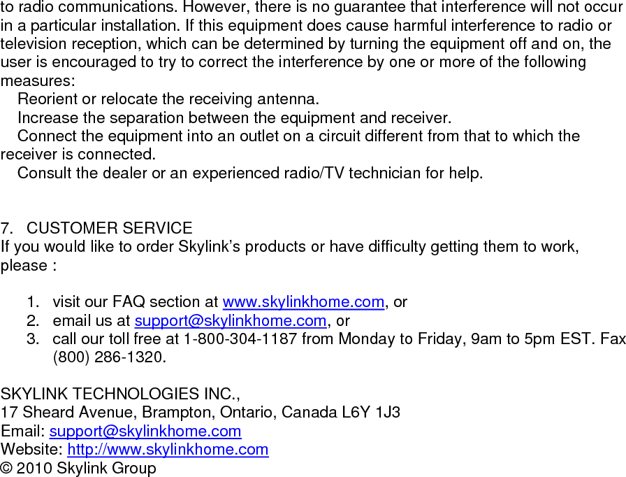 to radio communications. However, there is no guarantee that interference will not occur in a particular installation. If this equipment does cause harmful interference to radio or television reception, which can be determined by turning the equipment off and on, the user is encouraged to try to correct the interference by one or more of the following measures:  Reorient or relocate the receiving antenna.  Increase the separation between the equipment and receiver.  Connect the equipment into an outlet on a circuit different from that to which the receiver is connected.  Consult the dealer or an experienced radio/TV technician for help.                        7. CUSTOMER SERVICE If you would like to order Skylink&rsquo;s products or have difficulty getting them to work, please :  1.  visit our FAQ section at www.skylinkhome.com, or 2.  email us at support@skylinkhome.com, or 3.  call our toll free at 1-800-304-1187 from Monday to Friday, 9am to 5pm EST. Fax (800) 286-1320.  SKYLINK TECHNOLOGIES INC., 17 Sheard Avenue, Brampton, Ontario, Canada L6Y 1J3 Email: support@skylinkhome.comWebsite: http://www.skylinkhome.com&copy; 2010 Skylink Group           