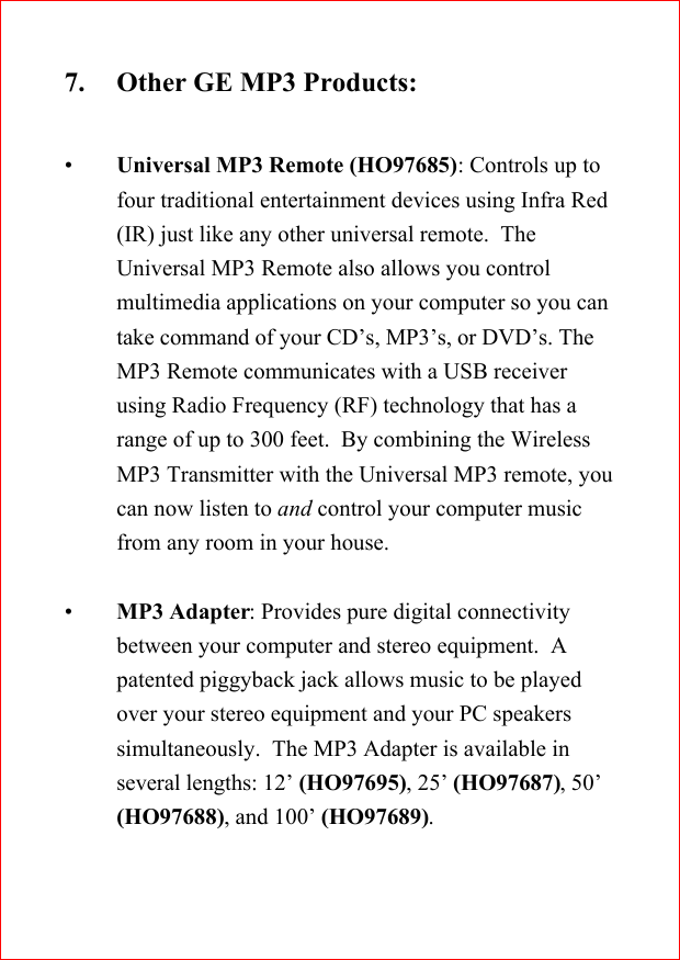 7. Other GE MP3 Products:&bull;Universal MP3 Remote (HO97685): Controls up tofour traditional entertainment devices using Infra Red(IR) just like any other universal remote.  TheUniversal MP3 Remote also allows you controlmultimedia applications on your computer so you cantake command of your CD&rsquo;s, MP3&rsquo;s, or DVD&rsquo;s. TheMP3 Remote communicates with a USB receiverusing Radio Frequency (RF) technology that has arange of up to 300 feet.  By combining the WirelessMP3 Transmitter with the Universal MP3 remote, youcan now listen to and control your computer musicfrom any room in your house.&bull;MP3 Adapter: Provides pure digital connectivitybetween your computer and stereo equipment.  Apatented piggyback jack allows music to be playedover your stereo equipment and your PC speakerssimultaneously.  The MP3 Adapter is available inseveral lengths: 12&rsquo; (HO97695), 25&rsquo; (HO97687), 50&rsquo;(HO97688), and 100&rsquo; (HO97689).