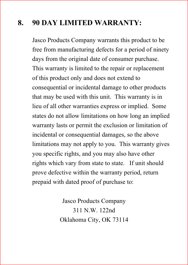 8. 90 DAY LIMITED WARRANTY:Jasco Products Company warrants this product to befree from manufacturing defects for a period of ninetydays from the original date of consumer purchase.This warranty is limited to the repair or replacementof this product only and does not extend toconsequential or incidental damage to other productsthat may be used with this unit.  This warranty is inlieu of all other warranties express or implied.  Somestates do not allow limitations on how long an impliedwarranty lasts or permit the exclusion or limitation ofincidental or consequential damages, so the abovelimitations may not apply to you.  This warranty givesyou specific rights, and you may also have otherrights which vary from state to state.   If unit shouldprove defective within the warranty period, returnprepaid with dated proof of purchase to:Jasco Products Company311 N.W. 122ndOklahoma City, OK 73114