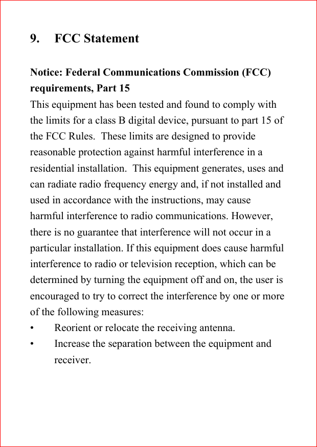 9. FCC StatementNotice: Federal Communications Commission (FCC)requirements, Part 15This equipment has been tested and found to comply withthe limits for a class B digital device, pursuant to part 15 ofthe FCC Rules.  These limits are designed to providereasonable protection against harmful interference in aresidential installation.  This equipment generates, uses andcan radiate radio frequency energy and, if not installed andused in accordance with the instructions, may causeharmful interference to radio communications. However,there is no guarantee that interference will not occur in aparticular installation. If this equipment does cause harmfulinterference to radio or television reception, which can bedetermined by turning the equipment off and on, the user isencouraged to try to correct the interference by one or moreof the following measures:&bull; Reorient or relocate the receiving antenna.&bull; Increase the separation between the equipment andreceiver.