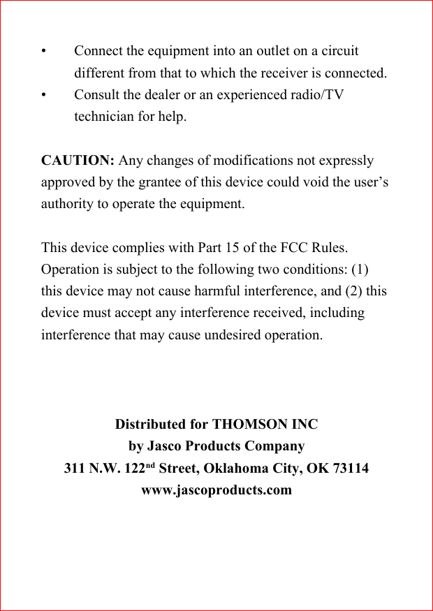 &bull; Connect the equipment into an outlet on a circuitdifferent from that to which the receiver is connected.&bull; Consult the dealer or an experienced radio/TVtechnician for help.CAUTION: Any changes of modifications not expresslyapproved by the grantee of this device could void the user&rsquo;sauthority to operate the equipment.This device complies with Part 15 of the FCC Rules.Operation is subject to the following two conditions: (1)this device may not cause harmful interference, and (2) thisdevice must accept any interference received, includinginterference that may cause undesired operation.Distributed for THOMSON INCby Jasco Products Company311 N.W. 122nd Street, Oklahoma City, OK 73114www.jascoproducts.com