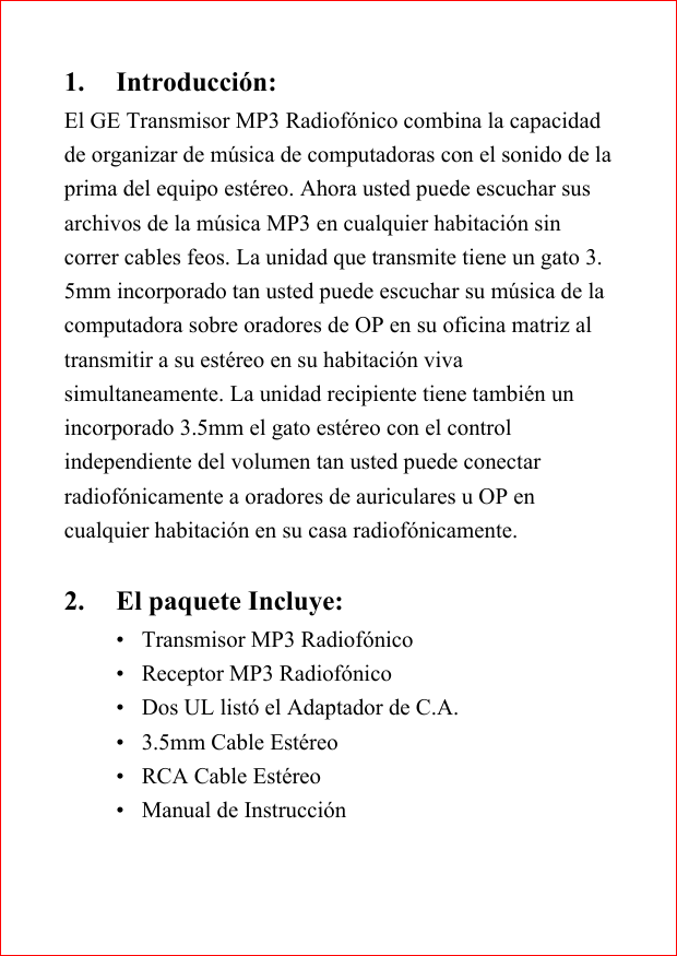 1. Introducci&oacute;n:El GE Transmisor MP3 Radiof&oacute;nico combina la capacidadde organizar de m&uacute;sica de computadoras con el sonido de laprima del equipo est&eacute;reo. Ahora usted puede escuchar susarchivos de la m&uacute;sica MP3 en cualquier habitaci&oacute;n sincorrer cables feos. La unidad que transmite tiene un gato 3.5mm incorporado tan usted puede escuchar su m&uacute;sica de lacomputadora sobre oradores de OP en su oficina matriz altransmitir a su est&eacute;reo en su habitaci&oacute;n vivasimultaneamente. La unidad recipiente tiene tambi&eacute;n unincorporado 3.5mm el gato est&eacute;reo con el controlindependiente del volumen tan usted puede conectarradiof&oacute;nicamente a oradores de auriculares u OP encualquier habitaci&oacute;n en su casa radiof&oacute;nicamente.2. El paquete Incluye:&bull; Transmisor MP3 Radiof&oacute;nico&bull; Receptor MP3 Radiof&oacute;nico&bull; Dos UL list&oacute; el Adaptador de C.A.&bull; 3.5mm Cable Est&eacute;reo&bull; RCA Cable Est&eacute;reo&bull; Manual de Instrucci&oacute;n