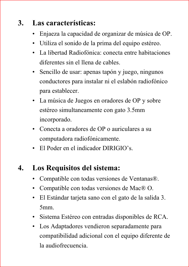 3. Las caracter&iacute;sticas:&bull; Enjaeza la capacidad de organizar de m&uacute;sica de OP.&bull; Utiliza el sonido de la prima del equipo est&eacute;reo.&bull; La libertad Radiof&oacute;nica: conecta entre habitacionesdiferentes sin el llena de cables.&bull; Sencillo de usar: apenas tap&oacute;n y juego, ningunosconductores para instalar ni el eslab&oacute;n radiof&oacute;nicopara establecer.&bull; La m&uacute;sica de Juegos en oradores de OP y sobreest&eacute;reo simultaneamente con gato 3.5mmincorporado.&bull; Conecta a oradores de OP o auriculares a sucomputadora radiof&oacute;nicamente.&bull; El Poder en el indicador DIRIGIO&rsquo;s.4. Los Requisitos del sistema:&bull;Compatible con todas versiones de Ventanas&reg;.&bull;Compatible con todas versiones de Mac&reg; O.&bull; El Est&aacute;ndar tarjeta sano con el gato de la salida 3.5mm.&bull; Sistema Est&eacute;reo con entradas disponibles de RCA.&bull; Los Adaptadores vendieron separadamente paracompatibilidad adicional con el equipo diferente dela audiofrecuencia.