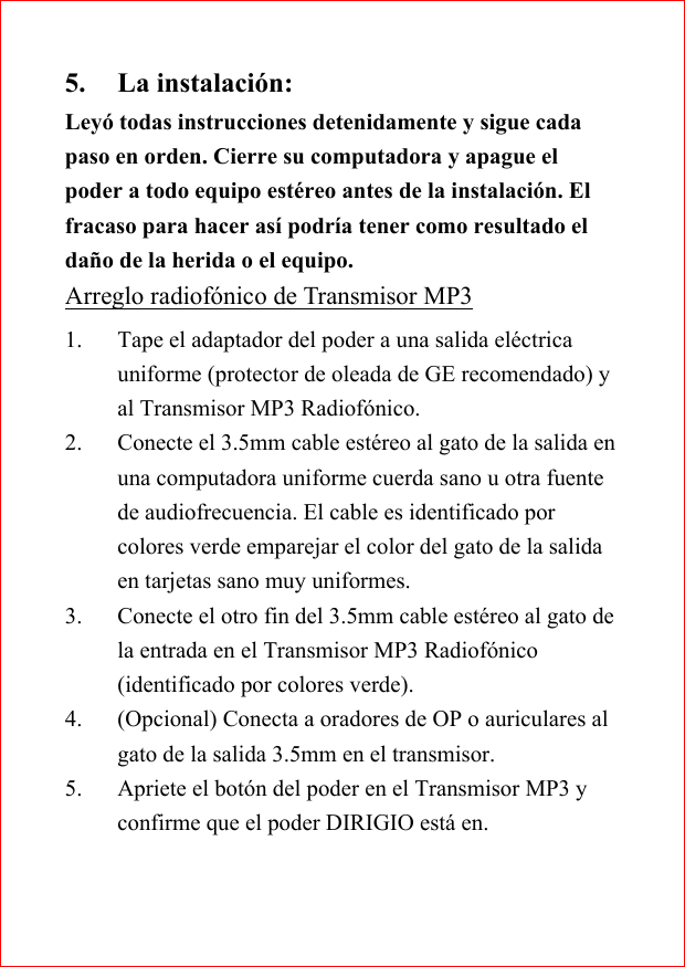 5. La instalaci&oacute;n:Ley&oacute; todas instrucciones detenidamente y sigue cadapaso en orden. Cierre su computadora y apague elpoder a todo equipo est&eacute;reo antes de la instalaci&oacute;n. Elfracaso para hacer as&iacute; podr&iacute;a tener como resultado elda&ntilde;o de la herida o el equipo.Arreglo radiof&oacute;nico de Transmisor MP31. Tape el adaptador del poder a una salida el&eacute;ctricauniforme (protector de oleada de GE recomendado) yal Transmisor MP3 Radiof&oacute;nico.2. Conecte el 3.5mm cable est&eacute;reo al gato de la salida enuna computadora uniforme cuerda sano u otra fuentede audiofrecuencia. El cable es identificado porcolores verde emparejar el color del gato de la salidaen tarjetas sano muy uniformes.3. Conecte el otro fin del 3.5mm cable est&eacute;reo al gato dela entrada en el Transmisor MP3 Radiof&oacute;nico(identificado por colores verde).4. (Opcional) Conecta a oradores de OP o auriculares algato de la salida 3.5mm en el transmisor.5. Apriete el bot&oacute;n del poder en el Transmisor MP3 yconfirme que el poder DIRIGIO est&aacute; en.