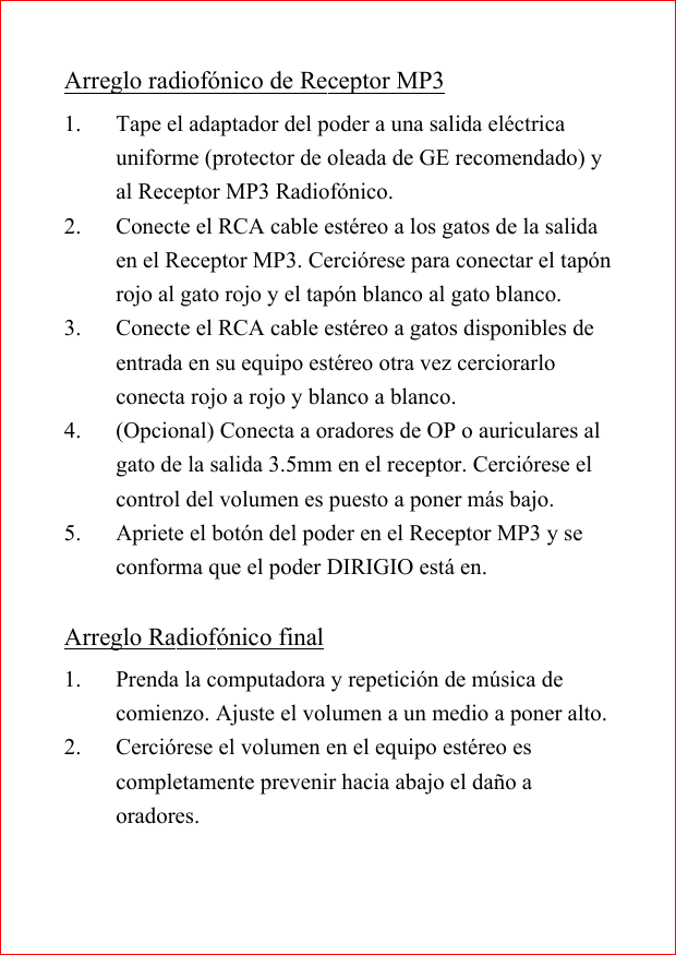 Arreglo radiof&oacute;nico de Receptor MP31. Tape el adaptador del poder a una salida el&eacute;ctricauniforme (protector de oleada de GE recomendado) yal Receptor MP3 Radiof&oacute;nico.2. Conecte el RCA cable est&eacute;reo a los gatos de la salidaen el Receptor MP3. Cerci&oacute;rese para conectar el tap&oacute;nrojo al gato rojo y el tap&oacute;n blanco al gato blanco.3. Conecte el RCA cable est&eacute;reo a gatos disponibles deentrada en su equipo est&eacute;reo otra vez cerciorarloconecta rojo a rojo y blanco a blanco.4. (Opcional) Conecta a oradores de OP o auriculares algato de la salida 3.5mm en el receptor. Cerci&oacute;rese elcontrol del volumen es puesto a poner m&aacute;s bajo.5. Apriete el bot&oacute;n del poder en el Receptor MP3 y seconforma que el poder DIRIGIO est&aacute; en.Arreglo Radiof&oacute;nico final1. Prenda la computadora y repetici&oacute;n de m&uacute;sica decomienzo. Ajuste el volumen a un medio a poner alto.2. Cerci&oacute;rese el volumen en el equipo est&eacute;reo escompletamente prevenir hacia abajo el da&ntilde;o aoradores.
