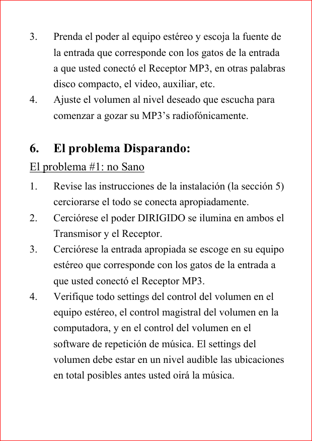 3. Prenda el poder al equipo est&eacute;reo y escoja la fuente dela entrada que corresponde con los gatos de la entradaa que usted conect&oacute; el Receptor MP3, en otras palabrasdisco compacto, el video, auxiliar, etc.4. Ajuste el volumen al nivel deseado que escucha paracomenzar a gozar su MP3&rsquo;s radiof&oacute;nicamente.6. El problema Disparando:El problema #1: no Sano1. Revise las instrucciones de la instalaci&oacute;n (la secci&oacute;n 5)cerciorarse el todo se conecta apropiadamente.2. Cerci&oacute;rese el poder DIRIGIDO se ilumina en ambos elTransmisor y el Receptor.3. Cerci&oacute;rese la entrada apropiada se escoge en su equipoest&eacute;reo que corresponde con los gatos de la entrada aque usted conect&oacute; el Receptor MP3.4. Verifique todo settings del control del volumen en elequipo est&eacute;reo, el control magistral del volumen en lacomputadora, y en el control del volumen en elsoftware de repetici&oacute;n de m&uacute;sica. El settings delvolumen debe estar en un nivel audible las ubicacionesen total posibles antes usted oir&aacute; la m&uacute;sica.