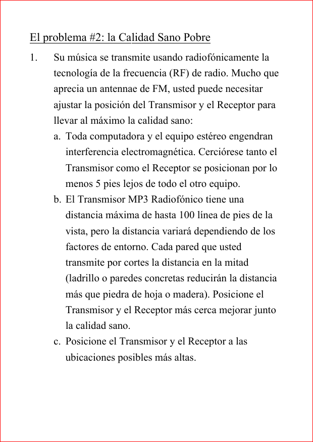 El problema #2: la Calidad Sano Pobre1. Su m&uacute;sica se transmite usando radiof&oacute;nicamente latecnolog&iacute;a de la frecuencia (RF) de radio. Mucho queaprecia un antennae de FM, usted puede necesitarajustar la posici&oacute;n del Transmisor y el Receptor parallevar al m&aacute;ximo la calidad sano:a. Toda computadora y el equipo est&eacute;reo engendraninterferencia electromagn&eacute;tica. Cerci&oacute;rese tanto elTransmisor como el Receptor se posicionan por lomenos 5 pies lejos de todo el otro equipo.b. El Transmisor MP3 Radiof&oacute;nico tiene unadistancia m&aacute;xima de hasta 100 l&iacute;nea de pies de lavista, pero la distancia variar&aacute; dependiendo de losfactores de entorno. Cada pared que ustedtransmite por cortes la distancia en la mitad(ladrillo o paredes concretas reducir&aacute;n la distanciam&aacute;s que piedra de hoja o madera). Posicione elTransmisor y el Receptor m&aacute;s cerca mejorar juntola calidad sano.c. Posicione el Transmisor y el Receptor a lasubicaciones posibles m&aacute;s altas.