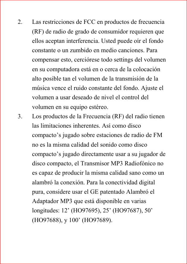 2. Las restricciones de FCC en productos de frecuencia(RF) de radio de grado de consumidor requieren queellos aceptan interferencia. Usted puede o&iacute;r el fondoconstante o un zumbido en medio canciones. Paracompensar esto, cerci&oacute;rese todo settings del volumenen su computadora est&aacute; en o cerca de la colocaci&oacute;nalto posible tan el volumen de la transmisi&oacute;n de lam&uacute;sica vence el ruido constante del fondo. Ajuste elvolumen a usar deseado de nivel el control delvolumen en su equipo est&eacute;reo.3. Los productos de la Frecuencia (RF) del radio tienenlas limitaciones inherentes. As&iacute; como discocompacto&rsquo;s jugado sobre estaciones de radio de FMno es la misma calidad del sonido como discocompacto&rsquo;s jugado directamente usar a su jugador dedisco compacto, el Transmisor MP3 Radiof&oacute;nico noes capaz de producir la misma calidad sano como unalambr&oacute; la conexi&oacute;n. Para la conectividad digitalpura, considere usar el GE patentado Alambr&oacute; elAdaptador MP3 que est&aacute; disponible en variaslongitudes: 12&rsquo; (HO97695), 25&rsquo; (HO97687), 50&rsquo;(HO97688), y 100&rsquo; (HO97689).