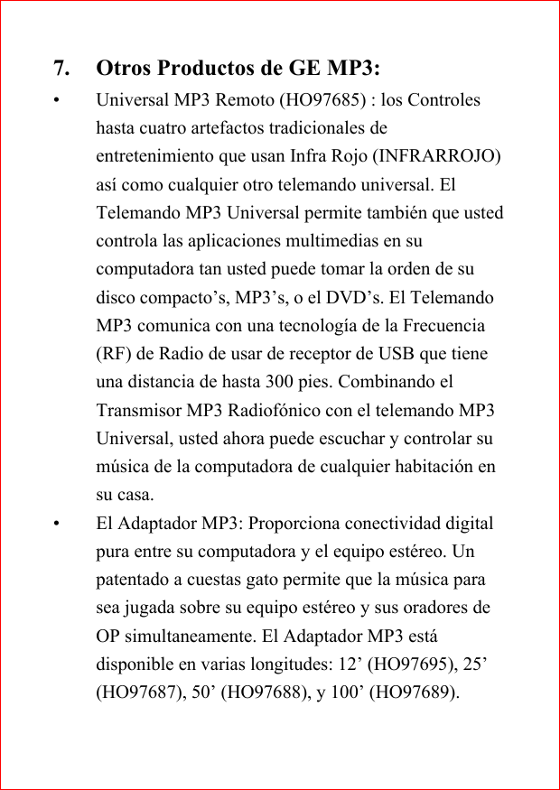 7. Otros Productos de GE MP3:&bull; Universal MP3 Remoto (HO97685) : los Controleshasta cuatro artefactos tradicionales deentretenimiento que usan Infra Rojo (INFRARROJO)as&iacute; como cualquier otro telemando universal. ElTelemando MP3 Universal permite tambi&eacute;n que ustedcontrola las aplicaciones multimedias en sucomputadora tan usted puede tomar la orden de sudisco compacto&rsquo;s, MP3&rsquo;s, o el DVD&rsquo;s. El TelemandoMP3 comunica con una tecnolog&iacute;a de la Frecuencia(RF) de Radio de usar de receptor de USB que tieneuna distancia de hasta 300 pies. Combinando elTransmisor MP3 Radiof&oacute;nico con el telemando MP3Universal, usted ahora puede escuchar y controlar sum&uacute;sica de la computadora de cualquier habitaci&oacute;n ensu casa.&bull; El Adaptador MP3: Proporciona conectividad digitalpura entre su computadora y el equipo est&eacute;reo. Unpatentado a cuestas gato permite que la m&uacute;sica parasea jugada sobre su equipo est&eacute;reo y sus oradores deOP simultaneamente. El Adaptador MP3 est&aacute;disponible en varias longitudes: 12&rsquo; (HO97695), 25&rsquo;(HO97687), 50&rsquo; (HO97688), y 100&rsquo; (HO97689).