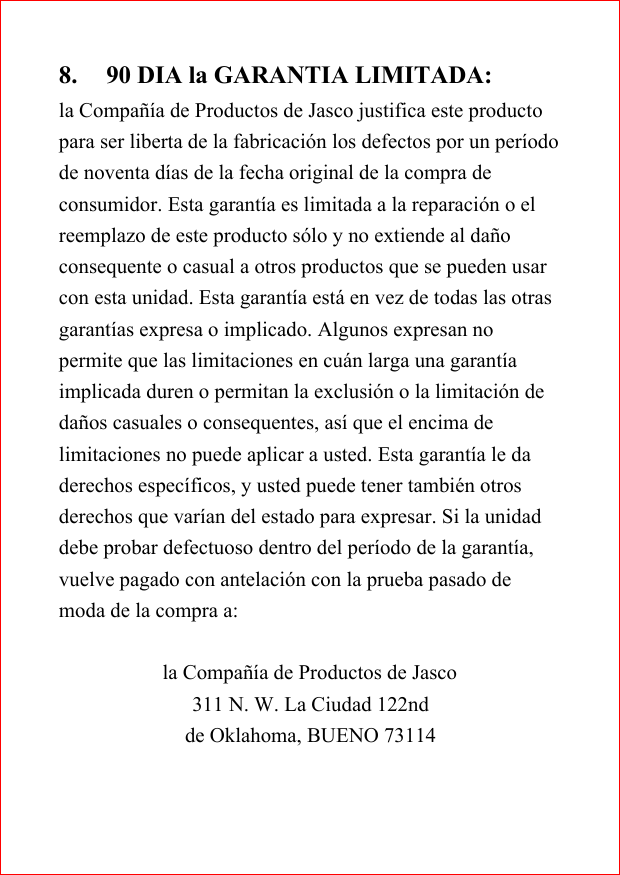 8. 90 DIA la GARANTIA LIMITADA:la Compa&ntilde;&iacute;a de Productos de Jasco justifica este productopara ser liberta de la fabricaci&oacute;n los defectos por un per&iacute;odode noventa d&iacute;as de la fecha original de la compra deconsumidor. Esta garant&iacute;a es limitada a la reparaci&oacute;n o elreemplazo de este producto s&oacute;lo y no extiende al da&ntilde;oconsequente o casual a otros productos que se pueden usarcon esta unidad. Esta garant&iacute;a est&aacute; en vez de todas las otrasgarant&iacute;as expresa o implicado. Algunos expresan nopermite que las limitaciones en cu&aacute;n larga una garant&iacute;aimplicada duren o permitan la exclusi&oacute;n o la limitaci&oacute;n deda&ntilde;os casuales o consequentes, as&iacute; que el encima delimitaciones no puede aplicar a usted. Esta garant&iacute;a le daderechos espec&iacute;ficos, y usted puede tener tambi&eacute;n otrosderechos que var&iacute;an del estado para expresar. Si la unidaddebe probar defectuoso dentro del per&iacute;odo de la garant&iacute;a,vuelve pagado con antelaci&oacute;n con la prueba pasado demoda de la compra a:la Compa&ntilde;&iacute;a de Productos de Jasco311 N. W. La Ciudad 122ndde Oklahoma, BUENO 73114