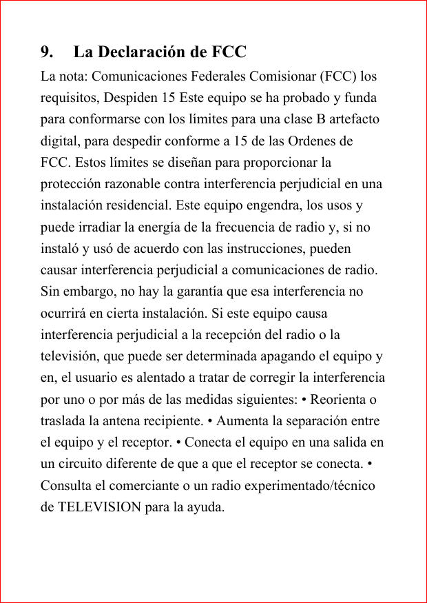9. La Declaraci&oacute;n de FCCLa nota: Comunicaciones Federales Comisionar (FCC) losrequisitos, Despiden 15 Este equipo se ha probado y fundapara conformarse con los l&iacute;mites para una clase B artefactodigital, para despedir conforme a 15 de las Ordenes deFCC. Estos l&iacute;mites se dise&ntilde;an para proporcionar laprotecci&oacute;n razonable contra interferencia perjudicial en unainstalaci&oacute;n residencial. Este equipo engendra, los usos ypuede irradiar la energ&iacute;a de la frecuencia de radio y, si noinstal&oacute; y us&oacute; de acuerdo con las instrucciones, puedencausar interferencia perjudicial a comunicaciones de radio.Sin embargo, no hay la garant&iacute;a que esa interferencia noocurrir&aacute; en cierta instalaci&oacute;n. Si este equipo causainterferencia perjudicial a la recepci&oacute;n del radio o latelevisi&oacute;n, que puede ser determinada apagando el equipo yen, el usuario es alentado a tratar de corregir la interferenciapor uno o por m&aacute;s de las medidas siguientes: &bull; Reorienta otraslada la antena recipiente. &bull; Aumenta la separaci&oacute;n entreel equipo y el receptor. &bull; Conecta el equipo en una salida enun circuito diferente de que a que el receptor se conecta. &bull;Consulta el comerciante o un radio experimentado/t&eacute;cnicode TELEVISION para la ayuda.