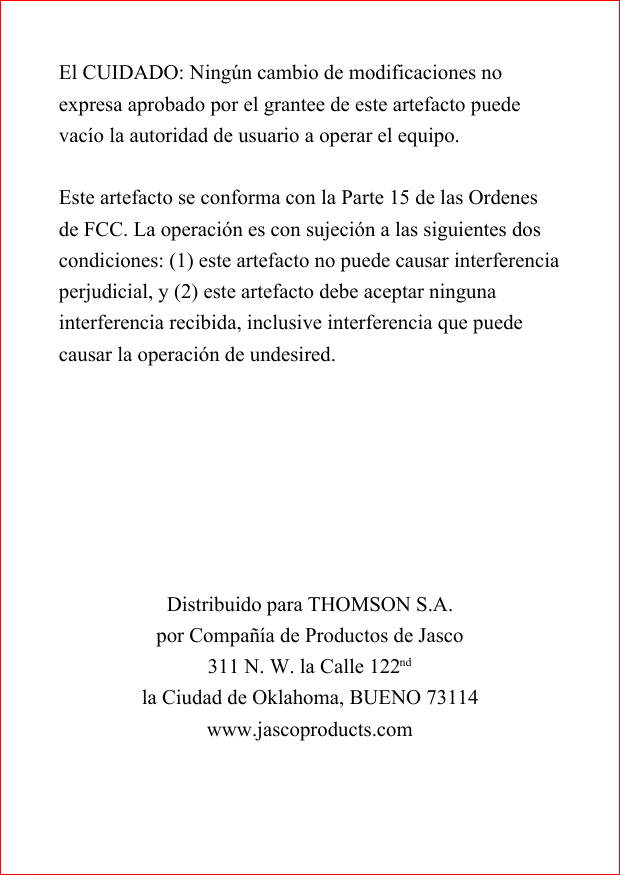 El CUIDADO: Ning&uacute;n cambio de modificaciones noexpresa aprobado por el grantee de este artefacto puedevac&iacute;o la autoridad de usuario a operar el equipo.Este artefacto se conforma con la Parte 15 de las Ordenesde FCC. La operaci&oacute;n es con sujeci&oacute;n a las siguientes doscondiciones: (1) este artefacto no puede causar interferenciaperjudicial, y (2) este artefacto debe aceptar ningunainterferencia recibida, inclusive interferencia que puedecausar la operaci&oacute;n de undesired.Distribuido para THOMSON S.A.por Compa&ntilde;&iacute;a de Productos de Jasco311 N. W. la Calle 122ndla Ciudad de Oklahoma, BUENO 73114www.jascoproducts.com