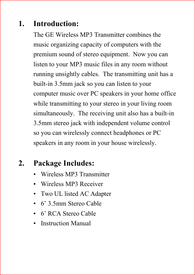 1. Introduction:The GE Wireless MP3 Transmitter combines themusic organizing capacity of computers with thepremium sound of stereo equipment.  Now you canlisten to your MP3 music files in any room withoutrunning unsightly cables.  The transmitting unit has abuilt-in 3.5mm jack so you can listen to yourcomputer music over PC speakers in your home officewhile transmitting to your stereo in your living roomsimultaneously.  The receiving unit also has a built-in3.5mm stereo jack with independent volume controlso you can wirelessly connect headphones or PCspeakers in any room in your house wirelessly.2. Package Includes:&bull;Wireless MP3 Transmitter&bull;Wireless MP3 Receiver&bull;Two UL listed AC Adapter&bull;6&rsquo; 3.5mm Stereo Cable&bull;6&rsquo; RCA Stereo Cable&bull;Instruction Manual