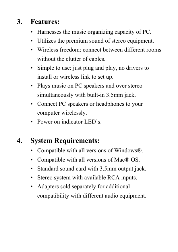 3. Features:&bull; Harnesses the music organizing capacity of PC.&bull; Utilizes the premium sound of stereo equipment.&bull; Wireless freedom: connect between different roomswithout the clutter of cables.&bull; Simple to use: just plug and play, no drivers toinstall or wireless link to set up.&bull; Plays music on PC speakers and over stereosimultaneously with built-in 3.5mm jack.&bull; Connect PC speakers or headphones to yourcomputer wirelessly.&bull; Power on indicator LED&rsquo;s.4. System Requirements:&bull; Compatible with all versions of Windows&reg;.&bull; Compatible with all versions of Mac&reg; OS.&bull; Standard sound card with 3.5mm output jack.&bull; Stereo system with available RCA inputs.&bull; Adapters sold separately for additionalcompatibility with different audio equipment.