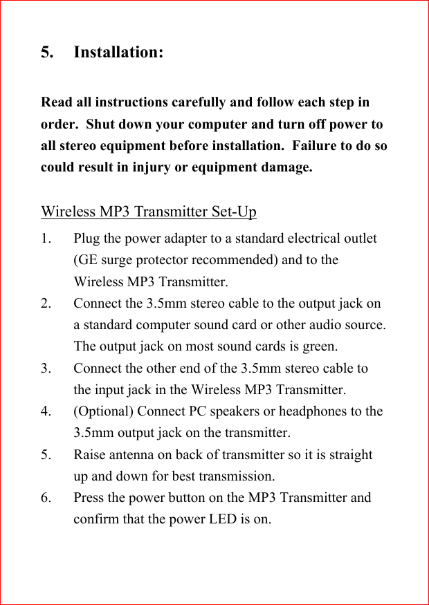 5. Installation:Read all instructions carefully and follow each step inorder.  Shut down your computer and turn off power toall stereo equipment before installation.  Failure to do socould result in injury or equipment damage.Wireless MP3 Transmitter Set-Up1. Plug the power adapter to a standard electrical outlet(GE surge protector recommended) and to theWireless MP3 Transmitter.2. Connect the 3.5mm stereo cable to the output jack ona standard computer sound card or other audio source.The output jack on most sound cards is green.3. Connect the other end of the 3.5mm stereo cable tothe input jack in the Wireless MP3 Transmitter.4. (Optional) Connect PC speakers or headphones to the3.5mm output jack on the transmitter.5. Raise antenna on back of transmitter so it is straightup and down for best transmission.6. Press the power button on the MP3 Transmitter andconfirm that the power LED is on.