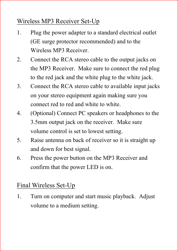 Wireless MP3 Receiver Set-Up1. Plug the power adapter to a standard electrical outlet(GE surge protector recommended) and to theWireless MP3 Receiver.2. Connect the RCA stereo cable to the output jacks onthe MP3 Receiver.  Make sure to connect the red plugto the red jack and the white plug to the white jack.3. Connect the RCA stereo cable to available input jackson your stereo equipment again making sure youconnect red to red and white to white.4. (Optional) Connect PC speakers or headphones to the3.5mm output jack on the receiver.  Make surevolume control is set to lowest setting.5. Raise antenna on back of receiver so it is straight upand down for best signal.6. Press the power button on the MP3 Receiver andconfirm that the power LED is on.Final Wireless Set-Up1. Turn on computer and start music playback.  Adjustvolume to a medium setting.