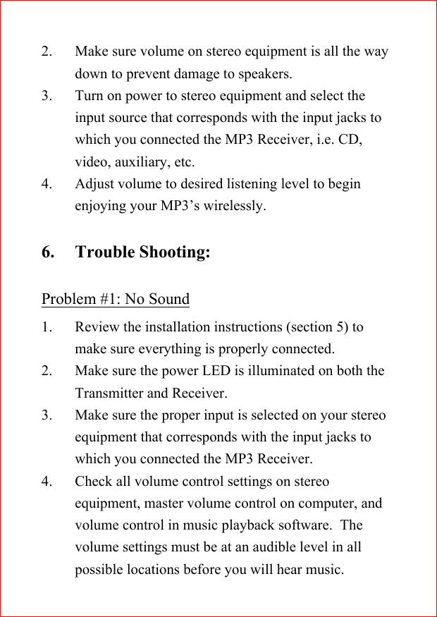 2. Make sure volume on stereo equipment is all the waydown to prevent damage to speakers.3. Turn on power to stereo equipment and select theinput source that corresponds with the input jacks towhich you connected the MP3 Receiver, i.e. CD,video, auxiliary, etc.4. Adjust volume to desired listening level to beginenjoying your MP3&rsquo;s wirelessly.6. Trouble Shooting:Problem #1: No Sound1. Review the installation instructions (section 5) tomake sure everything is properly connected.2. Make sure the power LED is illuminated on both theTransmitter and Receiver.3. Make sure the proper input is selected on your stereoequipment that corresponds with the input jacks towhich you connected the MP3 Receiver.4. Check all volume control settings on stereoequipment, master volume control on computer, andvolume control in music playback software.  Thevolume settings must be at an audible level in allpossible locations before you will hear music.
