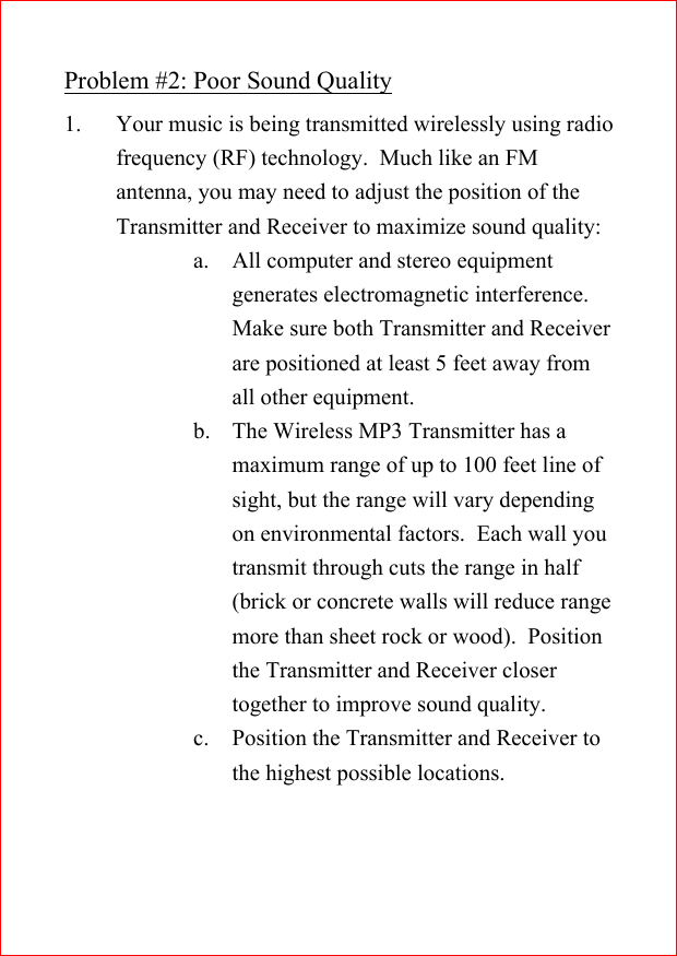 Problem #2: Poor Sound Quality1. Your music is being transmitted wirelessly using radiofrequency (RF) technology.  Much like an FMantenna, you may need to adjust the position of theTransmitter and Receiver to maximize sound quality:a. All computer and stereo equipmentgenerates electromagnetic interference.Make sure both Transmitter and Receiverare positioned at least 5 feet away fromall other equipment.b. The Wireless MP3 Transmitter has amaximum range of up to 100 feet line ofsight, but the range will vary dependingon environmental factors.  Each wall youtransmit through cuts the range in half(brick or concrete walls will reduce rangemore than sheet rock or wood).  Positionthe Transmitter and Receiver closertogether to improve sound quality.c. Position the Transmitter and Receiver tothe highest possible locations.