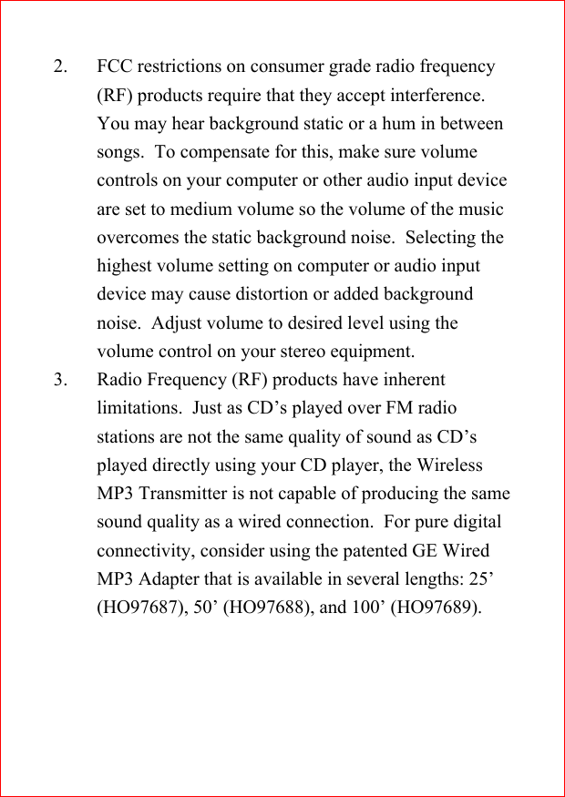 2. FCC restrictions on consumer grade radio frequency(RF) products require that they accept interference.You may hear background static or a hum in betweensongs.  To compensate for this, make sure volumecontrols on your computer or other audio input deviceare set to medium volume so the volume of the musicovercomes the static background noise.  Selecting thehighest volume setting on computer or audio inputdevice may cause distortion or added backgroundnoise.  Adjust volume to desired level using thevolume control on your stereo equipment.3. Radio Frequency (RF) products have inherentlimitations.  Just as CD&rsquo;s played over FM radiostations are not the same quality of sound as CD&rsquo;splayed directly using your CD player, the WirelessMP3 Transmitter is not capable of producing the samesound quality as a wired connection.  For pure digitalconnectivity, consider using the patented GE WiredMP3 Adapter that is available in several lengths: 25&rsquo;(HO97687), 50&rsquo; (HO97688), and 100&rsquo; (HO97689).