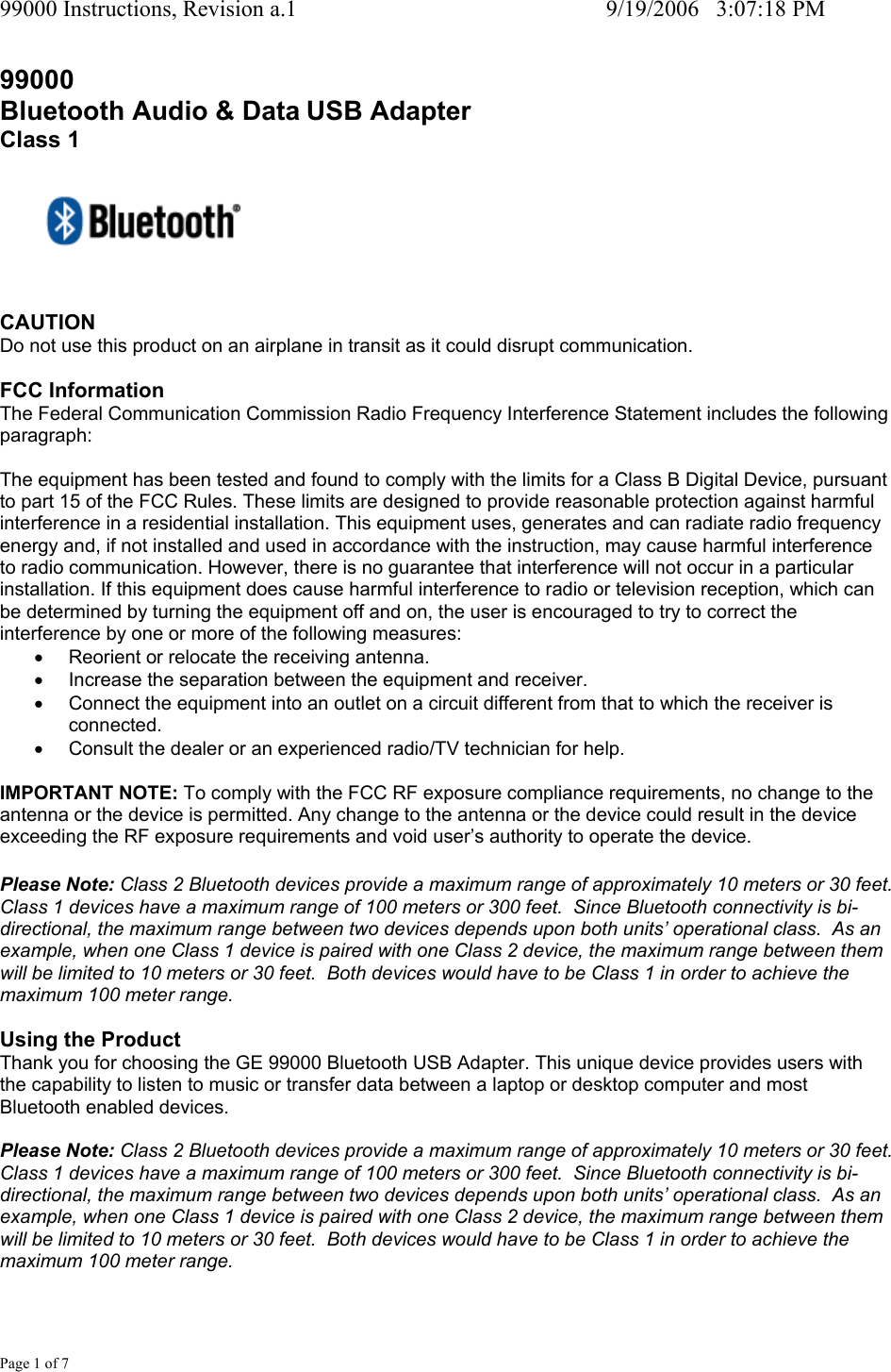 99000 Instructions, Revision a.1     9/19/2006   3:07:18 PM Page 1 of 7 99000 Bluetooth Audio &amp; Data USB Adapter  Class 1      CAUTION Do not use this product on an airplane in transit as it could disrupt communication.  FCC Information The Federal Communication Commission Radio Frequency Interference Statement includes the following paragraph:  The equipment has been tested and found to comply with the limits for a Class B Digital Device, pursuant to part 15 of the FCC Rules. These limits are designed to provide reasonable protection against harmful interference in a residential installation. This equipment uses, generates and can radiate radio frequency energy and, if not installed and used in accordance with the instruction, may cause harmful interference to radio communication. However, there is no guarantee that interference will not occur in a particular installation. If this equipment does cause harmful interference to radio or television reception, which can be determined by turning the equipment off and on, the user is encouraged to try to correct the interference by one or more of the following measures: &bull;  Reorient or relocate the receiving antenna. &bull;  Increase the separation between the equipment and receiver. &bull;  Connect the equipment into an outlet on a circuit different from that to which the receiver is connected. &bull;  Consult the dealer or an experienced radio/TV technician for help.  IMPORTANT NOTE: To comply with the FCC RF exposure compliance requirements, no change to the antenna or the device is permitted. Any change to the antenna or the device could result in the device exceeding the RF exposure requirements and void user&rsquo;s authority to operate the device.  Please Note: Class 2 Bluetooth devices provide a maximum range of approximately 10 meters or 30 feet.  Class 1 devices have a maximum range of 100 meters or 300 feet.  Since Bluetooth connectivity is bi-directional, the maximum range between two devices depends upon both units&rsquo; operational class.  As an example, when one Class 1 device is paired with one Class 2 device, the maximum range between them will be limited to 10 meters or 30 feet.  Both devices would have to be Class 1 in order to achieve the maximum 100 meter range.  Using the Product Thank you for choosing the GE 99000 Bluetooth USB Adapter. This unique device provides users with the capability to listen to music or transfer data between a laptop or desktop computer and most Bluetooth enabled devices.  Please Note: Class 2 Bluetooth devices provide a maximum range of approximately 10 meters or 30 feet.  Class 1 devices have a maximum range of 100 meters or 300 feet.  Since Bluetooth connectivity is bi-directional, the maximum range between two devices depends upon both units&rsquo; operational class.  As an example, when one Class 1 device is paired with one Class 2 device, the maximum range between them will be limited to 10 meters or 30 feet.  Both devices would have to be Class 1 in order to achieve the maximum 100 meter range.  