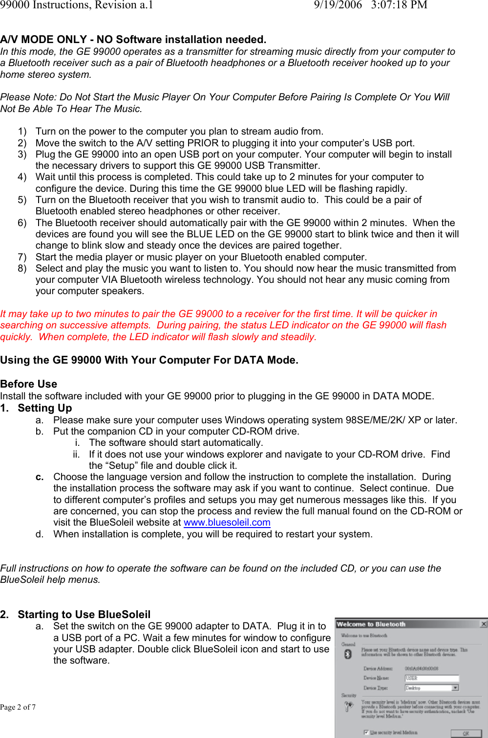 99000 Instructions, Revision a.1     9/19/2006   3:07:18 PM Page 2 of 7 A/V MODE ONLY - NO Software installation needed. In this mode, the GE 99000 operates as a transmitter for streaming music directly from your computer to a Bluetooth receiver such as a pair of Bluetooth headphones or a Bluetooth receiver hooked up to your home stereo system.  Please Note: Do Not Start the Music Player On Your Computer Before Pairing Is Complete Or You Will Not Be Able To Hear The Music.  1)  Turn on the power to the computer you plan to stream audio from. 2)  Move the switch to the A/V setting PRIOR to plugging it into your computer&rsquo;s USB port. 3)  Plug the GE 99000 into an open USB port on your computer. Your computer will begin to install the necessary drivers to support this GE 99000 USB Transmitter. 4)  Wait until this process is completed. This could take up to 2 minutes for your computer to configure the device. During this time the GE 99000 blue LED will be flashing rapidly. 5)  Turn on the Bluetooth receiver that you wish to transmit audio to.  This could be a pair of Bluetooth enabled stereo headphones or other receiver. 6)  The Bluetooth receiver should automatically pair with the GE 99000 within 2 minutes.  When the devices are found you will see the BLUE LED on the GE 99000 start to blink twice and then it will change to blink slow and steady once the devices are paired together. 7)  Start the media player or music player on your Bluetooth enabled computer. 8)  Select and play the music you want to listen to. You should now hear the music transmitted from your computer VIA Bluetooth wireless technology. You should not hear any music coming from your computer speakers.  It may take up to two minutes to pair the GE 99000 to a receiver for the first time. It will be quicker in searching on successive attempts.  During pairing, the status LED indicator on the GE 99000 will flash quickly.  When complete, the LED indicator will flash slowly and steadily.  Using the GE 99000 With Your Computer For DATA Mode.  Before Use Install the software included with your GE 99000 prior to plugging in the GE 99000 in DATA MODE. 1. Setting Up a.  Please make sure your computer uses Windows operating system 98SE/ME/2K/ XP or later. b.  Put the companion CD in your computer CD-ROM drive.   i.  The software should start automatically.  ii.  If it does not use your windows explorer and navigate to your CD-ROM drive.  Find the &ldquo;Setup&rdquo; file and double click it. c.  Choose the language version and follow the instruction to complete the installation.  During the installation process the software may ask if you want to continue.  Select continue.  Due to different computer&rsquo;s profiles and setups you may get numerous messages like this.  If you are concerned, you can stop the process and review the full manual found on the CD-ROM or visit the BlueSoleil website at www.bluesoleil.com d.  When installation is complete, you will be required to restart your system.   Full instructions on how to operate the software can be found on the included CD, or you can use the BlueSoleil help menus.   2.  Starting to Use BlueSoleil a.  Set the switch on the GE 99000 adapter to DATA.  Plug it in to  a USB port of a PC. Wait a few minutes for window to configure  your USB adapter. Double click BlueSoleil icon and start to use  the software.  
