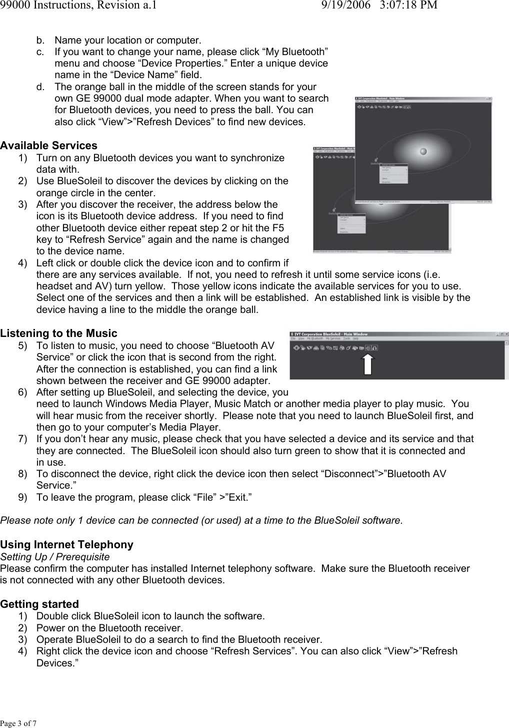 99000 Instructions, Revision a.1     9/19/2006   3:07:18 PM Page 3 of 7 b.  Name your location or computer. c.  If you want to change your name, please click &ldquo;My Bluetooth&rdquo;  menu and choose &ldquo;Device Properties.&rdquo; Enter a unique device  name in the &ldquo;Device Name&rdquo; field. d.  The orange ball in the middle of the screen stands for your  own GE 99000 dual mode adapter. When you want to search  for Bluetooth devices, you need to press the ball. You can  also click &ldquo;View&rdquo;>&rdquo;Refresh Devices&rdquo; to find new devices.  Available Services 1)  Turn on any Bluetooth devices you want to synchronize  data with. 2)  Use BlueSoleil to discover the devices by clicking on the  orange circle in the center. 3)  After you discover the receiver, the address below the  icon is its Bluetooth device address.  If you need to find  other Bluetooth device either repeat step 2 or hit the F5  key to &ldquo;Refresh Service&rdquo; again and the name is changed  to the device name. 4)  Left click or double click the device icon and to confirm if  there are any services available.  If not, you need to refresh it until some service icons (i.e. headset and AV) turn yellow.  Those yellow icons indicate the available services for you to use. Select one of the services and then a link will be established.  An established link is visible by the device having a line to the middle the orange ball.  Listening to the Music 5)  To listen to music, you need to choose &ldquo;Bluetooth AV  Service&rdquo; or click the icon that is second from the right.  After the connection is established, you can find a link  shown between the receiver and GE 99000 adapter. 6)  After setting up BlueSoleil, and selecting the device, you  need to launch Windows Media Player, Music Match or another media player to play music.  You will hear music from the receiver shortly.  Please note that you need to launch BlueSoleil first, and then go to your computer&rsquo;s Media Player. 7)  If you don&rsquo;t hear any music, please check that you have selected a device and its service and that they are connected.  The BlueSoleil icon should also turn green to show that it is connected and in use. 8)  To disconnect the device, right click the device icon then select &ldquo;Disconnect&rdquo;>&rdquo;Bluetooth AV Service.&rdquo; 9)  To leave the program, please click &ldquo;File&rdquo; >&rdquo;Exit.&rdquo;  Please note only 1 device can be connected (or used) at a time to the BlueSoleil software.  Using Internet Telephony Setting Up / Prerequisite Please confirm the computer has installed Internet telephony software.  Make sure the Bluetooth receiver is not connected with any other Bluetooth devices.  Getting started 1)  Double click BlueSoleil icon to launch the software. 2)  Power on the Bluetooth receiver. 3)  Operate BlueSoleil to do a search to find the Bluetooth receiver. 4)  Right click the device icon and choose &ldquo;Refresh Services&rdquo;. You can also click &ldquo;View&rdquo;>&rdquo;Refresh Devices.&rdquo; 