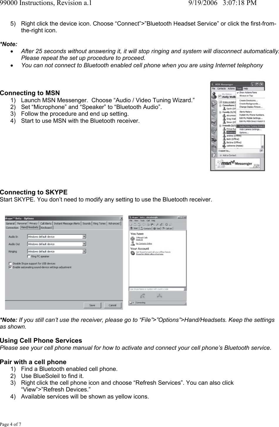 99000 Instructions, Revision a.1     9/19/2006   3:07:18 PM Page 4 of 7 5)  Right click the device icon. Choose &ldquo;Connect&rdquo;>&rdquo;Bluetooth Headset Service&rdquo; or click the first-from-the-right icon.  *Note: &bull; After 25 seconds without answering it, it will stop ringing and system will disconnect automatically.  Please repeat the set up procedure to proceed. &bull; You can not connect to Bluetooth enabled cell phone when you are using Internet telephony    Connecting to MSN 1)  Launch MSN Messenger.  Choose &ldquo;Audio / Video Tuning Wizard.&rdquo; 2)  Set &ldquo;Microphone&rdquo; and &ldquo;Speaker&rdquo; to &ldquo;Bluetooth Audio&rdquo;. 3)  Follow the procedure and end up setting. 4)  Start to use MSN with the Bluetooth receiver.          Connecting to SKYPE Start SKYPE. You don&rsquo;t need to modify any setting to use the Bluetooth receiver.   *Note: If you still can&rsquo;t use the receiver, please go to &ldquo;File&rdquo;>&rdquo;Options&rdquo;>Hand/Headsets. Keep the settings as shown.  Using Cell Phone Services Please see your cell phone manual for how to activate and connect your cell phone&rsquo;s Bluetooth service.  Pair with a cell phone 1)  Find a Bluetooth enabled cell phone. 2)  Use BlueSoleil to find it. 3)  Right click the cell phone icon and choose &ldquo;Refresh Services&rdquo;. You can also click &ldquo;View&rdquo;>&rdquo;Refresh Devices.&rdquo; 4)  Available services will be shown as yellow icons. 