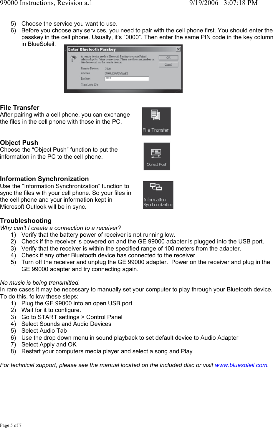 99000 Instructions, Revision a.1     9/19/2006   3:07:18 PM Page 5 of 7 5)  Choose the service you want to use. 6)  Before you choose any services, you need to pair with the cell phone first. You should enter the passkey in the cell phone. Usually, it&rsquo;s &ldquo;0000&rdquo;. Then enter the same PIN code in the key column in BlueSoleil.        File Transfer After pairing with a cell phone, you can exchange  the files in the cell phone with those in the PC.   Object Push Choose the &ldquo;Object Push&rdquo; function to put the information in the PC to the cell phone.   Information Synchronization Use the &ldquo;Information Synchronization&rdquo; function to  sync the files with your cell phone. So your files in  the cell phone and your information kept in  Microsoft Outlook will be in sync.  Troubleshooting Why can&rsquo;t I create a connection to a receiver? 1)  Verify that the battery power of receiver is not running low. 2)  Check if the receiver is powered on and the GE 99000 adapter is plugged into the USB port. 3)  Verify that the receiver is within the specified range of 100 meters from the adapter. 4)  Check if any other Bluetooth device has connected to the receiver. 5)  Turn off the receiver and unplug the GE 99000 adapter.  Power on the receiver and plug in the GE 99000 adapter and try connecting again.  No music is being transmitted. In rare cases it may be necessary to manually set your computer to play through your Bluetooth device. To do this, follow these steps: 1)  Plug the GE 99000 into an open USB port 2)  Wait for it to configure. 3)  Go to START settings > Control Panel 4)  Select Sounds and Audio Devices 5)  Select Audio Tab 6)  Use the drop down menu in sound playback to set default device to Audio Adapter 7)  Select Apply and OK 8)  Restart your computers media player and select a song and Play  For technical support, please see the manual located on the included disc or visit www.bluesoleil.com.       