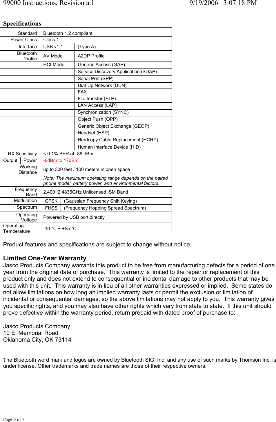 99000 Instructions, Revision a.1     9/19/2006   3:07:18 PM Page 6 of 7 Specifications Standard   Bluetooth 1.2 compliant  Power Class   Class 1  Interface   USB v1.1   (Type A)  Bluetooth Profile   AV Mode   A2DP Profile    HCI Mode  Generic Access (GAP)      Service Discovery Application (SDAP)      Serial Port (SPP)    Dial-Up Network (DUN)    FAX    File transfer (FTP)    LAN Access (LAP)    Synchronization (SYNC)      Object Push (OPP)      Generic Object Exchange (GEOP)    Headset (HSP)      Hardcopy Cable Replacement (HCRP)    Human Interface Device (HID)  RX Sensitivity   < 0.1% BER at -86 dBm  Output   Power   -6dBm to 17dBm Working Distance   up to 300 feet / 100 meters in open space   Note: The maximum operating range depends on the paired phone model, battery power, and environmental factors. Frequency Band   2.400~2.4835GHz Unlicensed ISM Band Modulation   GFSK   (Gaussian Frequency Shift Keying) Spectrum   FHSS   (Frequency Hopping Spread Spectrum)  Operating Voltage   Powered by USB port directly Operating Temperature   -10 &deg;C ~ +55 &deg;C   Product features and specifications are subject to change without notice.  Limited One-Year Warranty Jasco Products Company warrants this product to be free from manufacturing defects for a period of one year from the original date of purchase.  This warranty is limited to the repair or replacement of this product only and does not extend to consequential or incidental damage to other products that may be used with this unit.  This warranty is in lieu of all other warranties expressed or implied.  Some states do not allow limitations on how long an implied warranty lasts or permit the exclusion or limitation of incidental or consequential damages, so the above limitations may not apply to you.  This warranty gives you specific rights, and you may also have other rights which vary from state to state.  If this unit should prove defective within the warranty period, return prepaid with dated proof of purchase to:  Jasco Products Company 10 E. Memorial Road Oklahoma City, OK 73114  The Bluetooth word mark and logos are owned by Bluetooth SIG, Inc. and any use of such marks by Thomson Inc. is under license. Other trademarks and trade names are those of their respective owners.     
