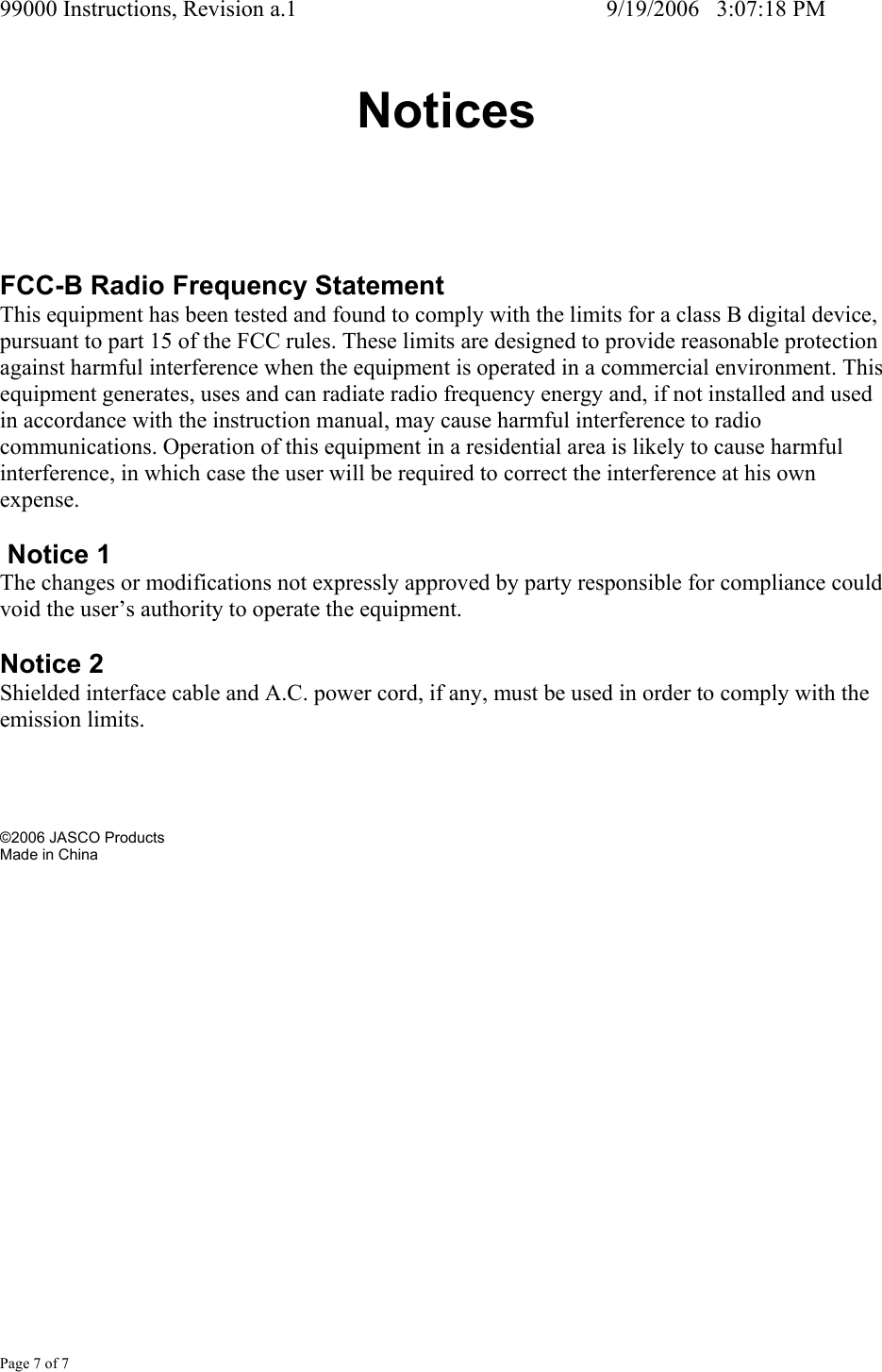 99000 Instructions, Revision a.1     9/19/2006   3:07:18 PM Page 7 of 7 Notices FCC-B Radio Frequency Statement This equipment has been tested and found to comply with the limits for a class B digital device, pursuant to part 15 of the FCC rules. These limits are designed to provide reasonable protection against harmful interference when the equipment is operated in a commercial environment. This equipment generates, uses and can radiate radio frequency energy and, if not installed and used in accordance with the instruction manual, may cause harmful interference to radio communications. Operation of this equipment in a residential area is likely to cause harmful interference, in which case the user will be required to correct the interference at his own expense.   Notice 1 The changes or modifications not expressly approved by party responsible for compliance could void the user&rsquo;s authority to operate the equipment.  Notice 2 Shielded interface cable and A.C. power cord, if any, must be used in order to comply with the emission limits.      &copy;2006 JASCO Products Made in China   