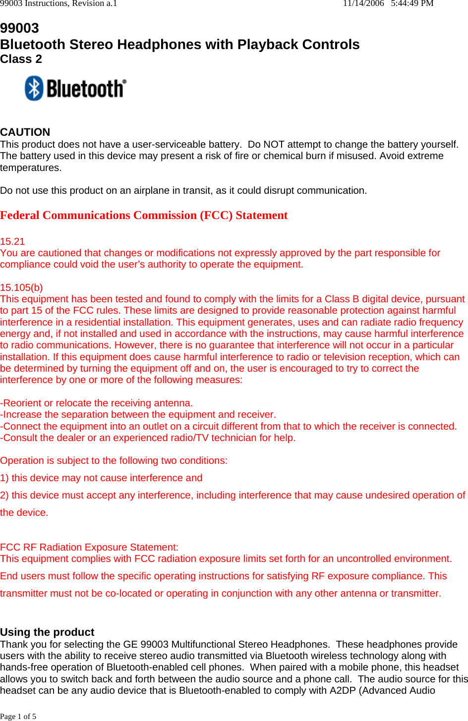 99003 Instructions, Revision a.1    11/14/2006   5:44:49 PM Page 1 of 5 99003 Bluetooth Stereo Headphones with Playback Controls Class 2   CAUTION This product does not have a user-serviceable battery.  Do NOT attempt to change the battery yourself.  The battery used in this device may present a risk of fire or chemical burn if misused. Avoid extreme temperatures.  Do not use this product on an airplane in transit, as it could disrupt communication.  Federal Communications Commission (FCC) Statement  15.21 You are cautioned that changes or modifications not expressly approved by the part responsible for compliance could void the user&rsquo;s authority to operate the equipment.  15.105(b) This equipment has been tested and found to comply with the limits for a Class B digital device, pursuant to part 15 of the FCC rules. These limits are designed to provide reasonable protection against harmful interference in a residential installation. This equipment generates, uses and can radiate radio frequency energy and, if not installed and used in accordance with the instructions, may cause harmful interference to radio communications. However, there is no guarantee that interference will not occur in a particular installation. If this equipment does cause harmful interference to radio or television reception, which can be determined by turning the equipment off and on, the user is encouraged to try to correct the interference by one or more of the following measures:  -Reorient or relocate the receiving antenna. -Increase the separation between the equipment and receiver. -Connect the equipment into an outlet on a circuit different from that to which the receiver is connected. -Consult the dealer or an experienced radio/TV technician for help.  Operation is subject to the following two conditions: 1) this device may not cause interference and 2) this device must accept any interference, including interference that may cause undesired operation of the device.  FCC RF Radiation Exposure Statement: This equipment complies with FCC radiation exposure limits set forth for an uncontrolled environment. End users must follow the specific operating instructions for satisfying RF exposure compliance. This transmitter must not be co-located or operating in conjunction with any other antenna or transmitter.   Using the product Thank you for selecting the GE 99003 Multifunctional Stereo Headphones.  These headphones provide users with the ability to receive stereo audio transmitted via Bluetooth wireless technology along with hands-free operation of Bluetooth-enabled cell phones.  When paired with a mobile phone, this headset allows you to switch back and forth between the audio source and a phone call.  The audio source for this headset can be any audio device that is Bluetooth-enabled to comply with A2DP (Advanced Audio 