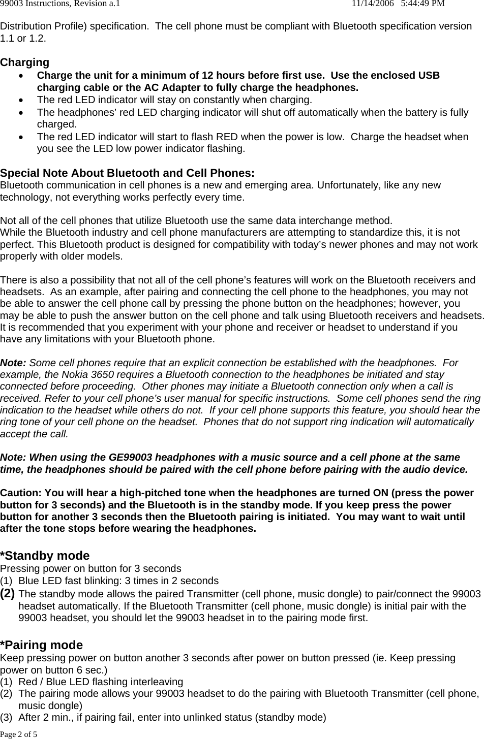 99003 Instructions, Revision a.1    11/14/2006   5:44:49 PM Page 2 of 5 Distribution Profile) specification.  The cell phone must be compliant with Bluetooth specification version 1.1 or 1.2.  Charging &bull; Charge the unit for a minimum of 12 hours before first use.  Use the enclosed USB charging cable or the AC Adapter to fully charge the headphones.   &bull;  The red LED indicator will stay on constantly when charging.   &bull;  The headphones&rsquo; red LED charging indicator will shut off automatically when the battery is fully charged. &bull;  The red LED indicator will start to flash RED when the power is low.  Charge the headset when you see the LED low power indicator flashing.  Special Note About Bluetooth and Cell Phones: Bluetooth communication in cell phones is a new and emerging area. Unfortunately, like any new technology, not everything works perfectly every time.  Not all of the cell phones that utilize Bluetooth use the same data interchange method. While the Bluetooth industry and cell phone manufacturers are attempting to standardize this, it is not perfect. This Bluetooth product is designed for compatibility with today&rsquo;s newer phones and may not work properly with older models.  There is also a possibility that not all of the cell phone&rsquo;s features will work on the Bluetooth receivers and headsets.  As an example, after pairing and connecting the cell phone to the headphones, you may not be able to answer the cell phone call by pressing the phone button on the headphones; however, you may be able to push the answer button on the cell phone and talk using Bluetooth receivers and headsets.  It is recommended that you experiment with your phone and receiver or headset to understand if you have any limitations with your Bluetooth phone.  Note: Some cell phones require that an explicit connection be established with the headphones.  For example, the Nokia 3650 requires a Bluetooth connection to the headphones be initiated and stay connected before proceeding.  Other phones may initiate a Bluetooth connection only when a call is received. Refer to your cell phone&rsquo;s user manual for specific instructions.  Some cell phones send the ring indication to the headset while others do not.  If your cell phone supports this feature, you should hear the ring tone of your cell phone on the headset.  Phones that do not support ring indication will automatically accept the call.  Note: When using the GE99003 headphones with a music source and a cell phone at the same time, the headphones should be paired with the cell phone before pairing with the audio device.  Caution: You will hear a high-pitched tone when the headphones are turned ON (press the power button for 3 seconds) and the Bluetooth is in the standby mode. If you keep press the power button for another 3 seconds then the Bluetooth pairing is initiated.  You may want to wait until after the tone stops before wearing the headphones.  *Standby mode Pressing power on button for 3 seconds  (1)  Blue LED fast blinking: 3 times in 2 seconds  (2) The standby mode allows the paired Transmitter (cell phone, music dongle) to pair/connect the 99003 headset automatically. If the Bluetooth Transmitter (cell phone, music dongle) is initial pair with the 99003 headset, you should let the 99003 headset in to the pairing mode first.  *Pairing mode Keep pressing power on button another 3 seconds after power on button pressed (ie. Keep pressing power on button 6 sec.) (1)  Red / Blue LED flashing interleaving  (2)  The pairing mode allows your 99003 headset to do the pairing with Bluetooth Transmitter (cell phone, music dongle) (3)  After 2 min., if pairing fail, enter into unlinked status (standby mode) 