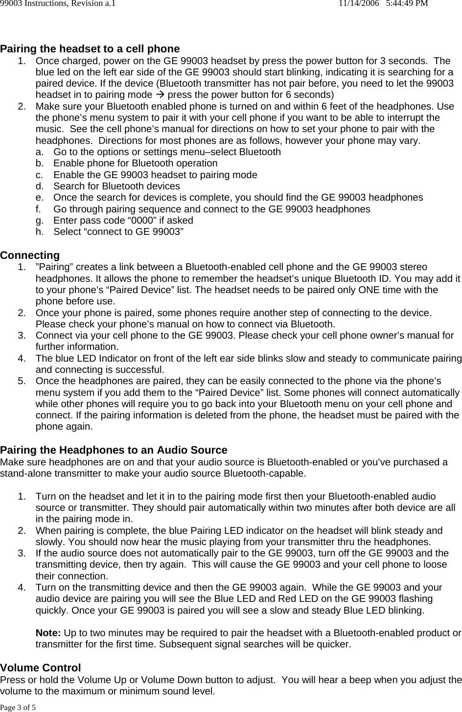 99003 Instructions, Revision a.1    11/14/2006   5:44:49 PM Page 3 of 5   Pairing the headset to a cell phone 1.  Once charged, power on the GE 99003 headset by press the power button for 3 seconds.  The blue led on the left ear side of the GE 99003 should start blinking, indicating it is searching for a paired device. If the device (Bluetooth transmitter has not pair before, you need to let the 99003 headset in to pairing mode &AElig; press the power button for 6 seconds) 2.  Make sure your Bluetooth enabled phone is turned on and within 6 feet of the headphones. Use the phone&rsquo;s menu system to pair it with your cell phone if you want to be able to interrupt the music.  See the cell phone&rsquo;s manual for directions on how to set your phone to pair with the headphones.  Directions for most phones are as follows, however your phone may vary.   a.  Go to the options or settings menu&ndash;select Bluetooth b.  Enable phone for Bluetooth operation c.  Enable the GE 99003 headset to pairing mode d.  Search for Bluetooth devices e.  Once the search for devices is complete, you should find the GE 99003 headphones f.  Go through pairing sequence and connect to the GE 99003 headphones g.  Enter pass code &ldquo;0000&rdquo; if asked h.  Select &ldquo;connect to GE 99003&rdquo;   Connecting 1.  &rdquo;Pairing&rdquo; creates a link between a Bluetooth-enabled cell phone and the GE 99003 stereo headphones. It allows the phone to remember the headset&rsquo;s unique Bluetooth ID. You may add it to your phone&rsquo;s &ldquo;Paired Device&rdquo; list. The headset needs to be paired only ONE time with the phone before use. 2.  Once your phone is paired, some phones require another step of connecting to the device. Please check your phone&rsquo;s manual on how to connect via Bluetooth.  3.  Connect via your cell phone to the GE 99003. Please check your cell phone owner&rsquo;s manual for further information.   4.  The blue LED Indicator on front of the left ear side blinks slow and steady to communicate pairing and connecting is successful.   5.  Once the headphones are paired, they can be easily connected to the phone via the phone&rsquo;s menu system if you add them to the &ldquo;Paired Device&rdquo; list. Some phones will connect automatically while other phones will require you to go back into your Bluetooth menu on your cell phone and connect. If the pairing information is deleted from the phone, the headset must be paired with the phone again.  Pairing the Headphones to an Audio Source Make sure headphones are on and that your audio source is Bluetooth-enabled or you&rsquo;ve purchased a stand-alone transmitter to make your audio source Bluetooth-capable.  1.  Turn on the headset and let it in to the pairing mode first then your Bluetooth-enabled audio source or transmitter. They should pair automatically within two minutes after both device are all in the pairing mode in.  2.  When pairing is complete, the blue Pairing LED indicator on the headset will blink steady and slowly. You should now hear the music playing from your transmitter thru the headphones. 3.  If the audio source does not automatically pair to the GE 99003, turn off the GE 99003 and the transmitting device, then try again.  This will cause the GE 99003 and your cell phone to loose their connection. 4.  Turn on the transmitting device and then the GE 99003 again.  While the GE 99003 and your audio device are pairing you will see the Blue LED and Red LED on the GE 99003 flashing quickly. Once your GE 99003 is paired you will see a slow and steady Blue LED blinking.  Note: Up to two minutes may be required to pair the headset with a Bluetooth-enabled product or transmitter for the first time. Subsequent signal searches will be quicker.    Volume Control Press or hold the Volume Up or Volume Down button to adjust.  You will hear a beep when you adjust the volume to the maximum or minimum sound level. 