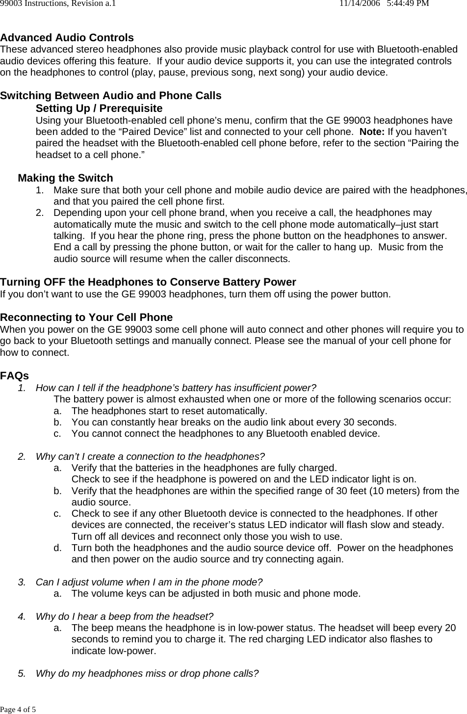 99003 Instructions, Revision a.1    11/14/2006   5:44:49 PM Page 4 of 5  Advanced Audio Controls These advanced stereo headphones also provide music playback control for use with Bluetooth-enabled audio devices offering this feature.  If your audio device supports it, you can use the integrated controls on the headphones to control (play, pause, previous song, next song) your audio device.    Switching Between Audio and Phone Calls Setting Up / Prerequisite Using your Bluetooth-enabled cell phone&rsquo;s menu, confirm that the GE 99003 headphones have been added to the &ldquo;Paired Device&rdquo; list and connected to your cell phone.  Note: If you haven&rsquo;t paired the headset with the Bluetooth-enabled cell phone before, refer to the section &ldquo;Pairing the headset to a cell phone.&rdquo;  Making the Switch 1.  Make sure that both your cell phone and mobile audio device are paired with the headphones, and that you paired the cell phone first.  2.  Depending upon your cell phone brand, when you receive a call, the headphones may automatically mute the music and switch to the cell phone mode automatically&ndash;just start talking.  If you hear the phone ring, press the phone button on the headphones to answer.  End a call by pressing the phone button, or wait for the caller to hang up.  Music from the audio source will resume when the caller disconnects.  Turning OFF the Headphones to Conserve Battery Power If you don&rsquo;t want to use the GE 99003 headphones, turn them off using the power button.  Reconnecting to Your Cell Phone When you power on the GE 99003 some cell phone will auto connect and other phones will require you to go back to your Bluetooth settings and manually connect. Please see the manual of your cell phone for how to connect.  FAQs 1.  How can I tell if the headphone&rsquo;s battery has insufficient power? The battery power is almost exhausted when one or more of the following scenarios occur: a.  The headphones start to reset automatically. b.  You can constantly hear breaks on the audio link about every 30 seconds. c.  You cannot connect the headphones to any Bluetooth enabled device.  2.  Why can&rsquo;t I create a connection to the headphones? a.  Verify that the batteries in the headphones are fully charged. Check to see if the headphone is powered on and the LED indicator light is on. b.  Verify that the headphones are within the specified range of 30 feet (10 meters) from the audio source. c.  Check to see if any other Bluetooth device is connected to the headphones. If other devices are connected, the receiver&rsquo;s status LED indicator will flash slow and steady.  Turn off all devices and reconnect only those you wish to use. d.  Turn both the headphones and the audio source device off.  Power on the headphones and then power on the audio source and try connecting again.  3.  Can I adjust volume when I am in the phone mode? a.  The volume keys can be adjusted in both music and phone mode.  4.  Why do I hear a beep from the headset? a.  The beep means the headphone is in low-power status. The headset will beep every 20 seconds to remind you to charge it. The red charging LED indicator also flashes to indicate low-power.  5.  Why do my headphones miss or drop phone calls? 